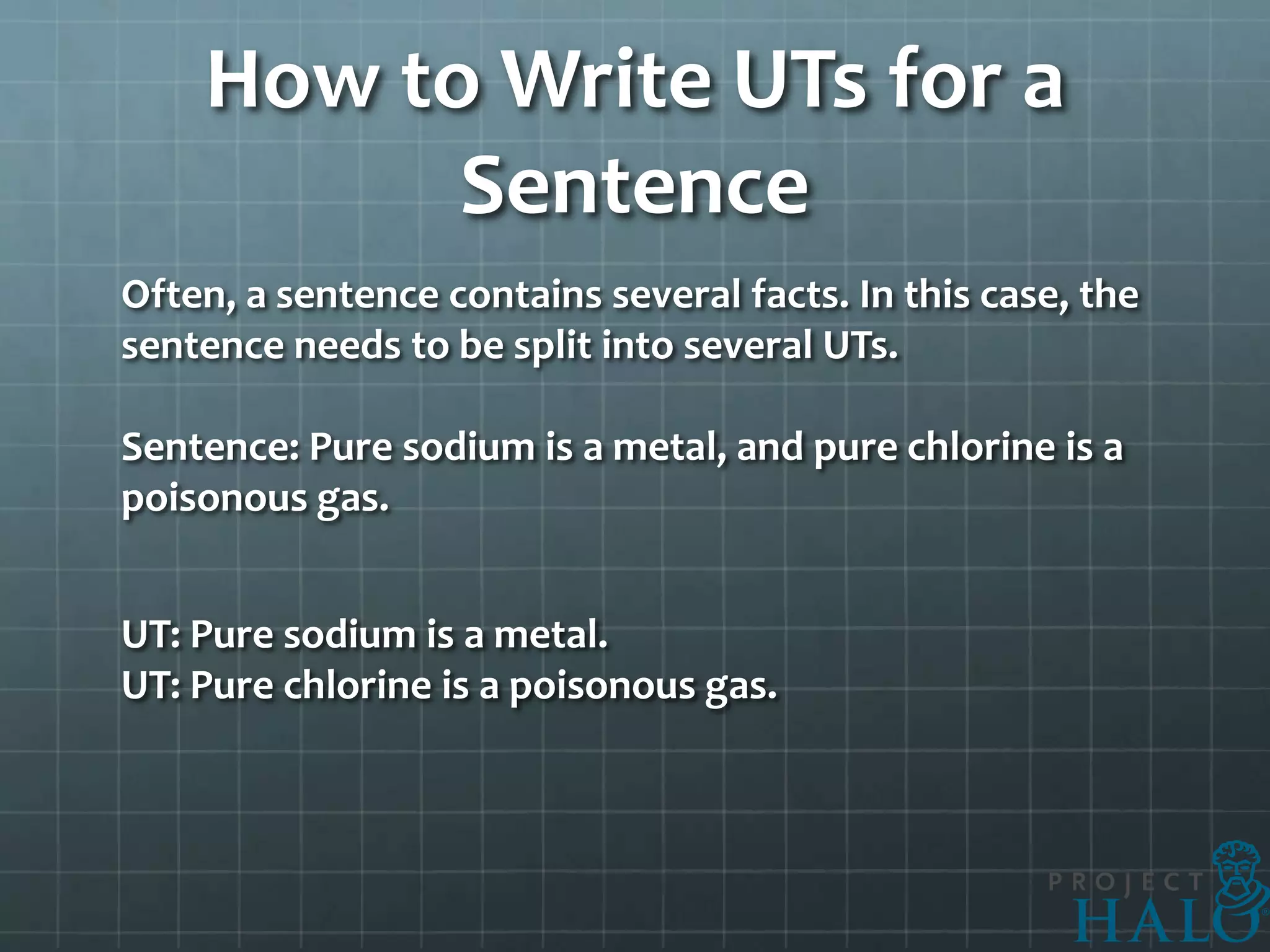 How to Write UTs for a
          Sentence
Often, a sentence contains several facts. In this case, the
sentence needs to be split into several UTs.

Sentence: Pure sodium is a metal, and pure chlorine is a
poisonous gas.


UT: Pure sodium is a metal.
UT: Pure chlorine is a poisonous gas.
 