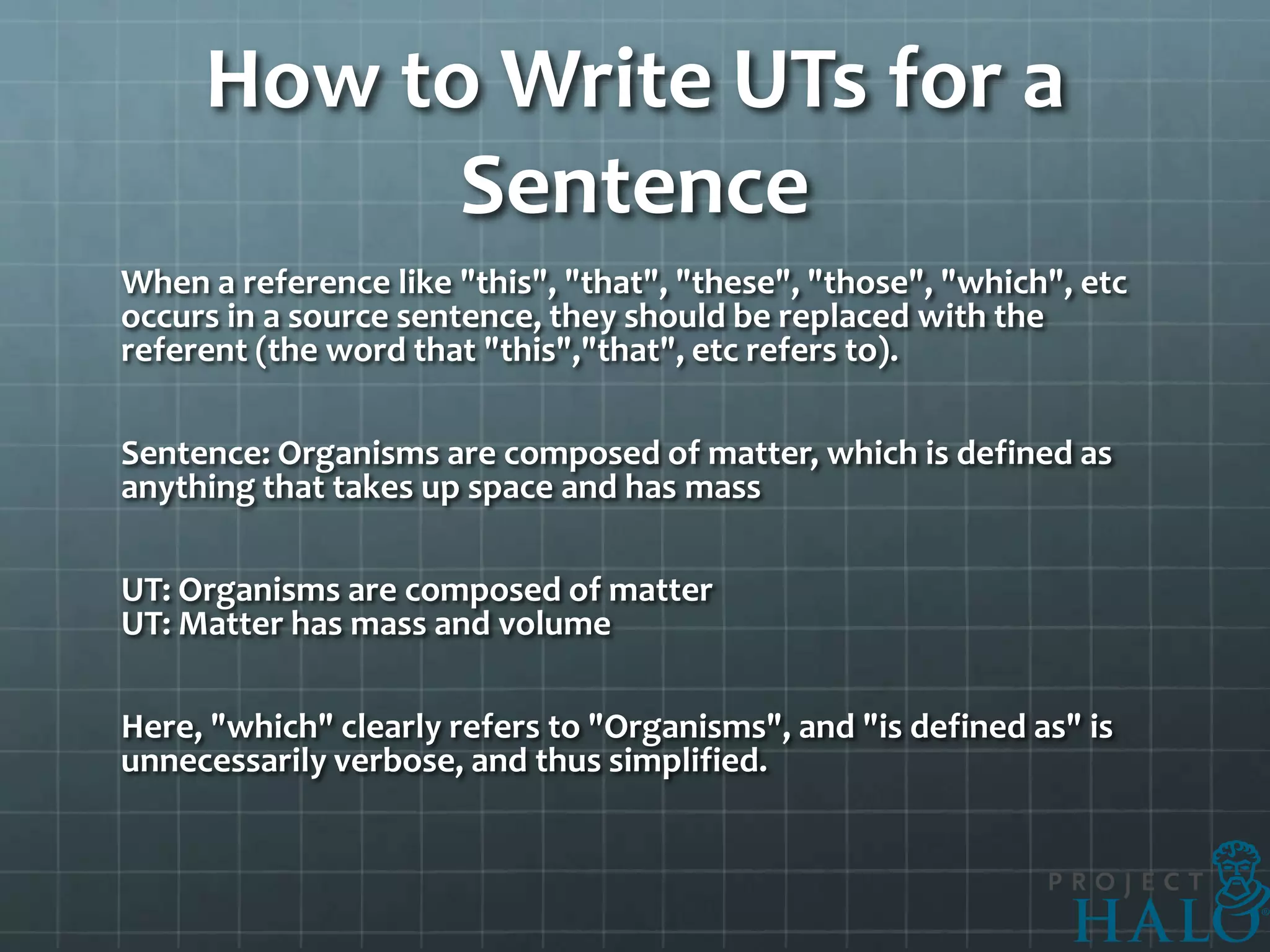How to Write UTs for a
           Sentence
When a reference like "this", "that", "these", "those", "which", etc
occurs in a source sentence, they should be replaced with the
referent (the word that "this","that", etc refers to).

Sentence: Organisms are composed of matter, which is defined as
anything that takes up space and has mass

UT: Organisms are composed of matter
UT: Matter has mass and volume

Here, "which" clearly refers to "Organisms", and "is defined as" is
unnecessarily verbose, and thus simplified.
 