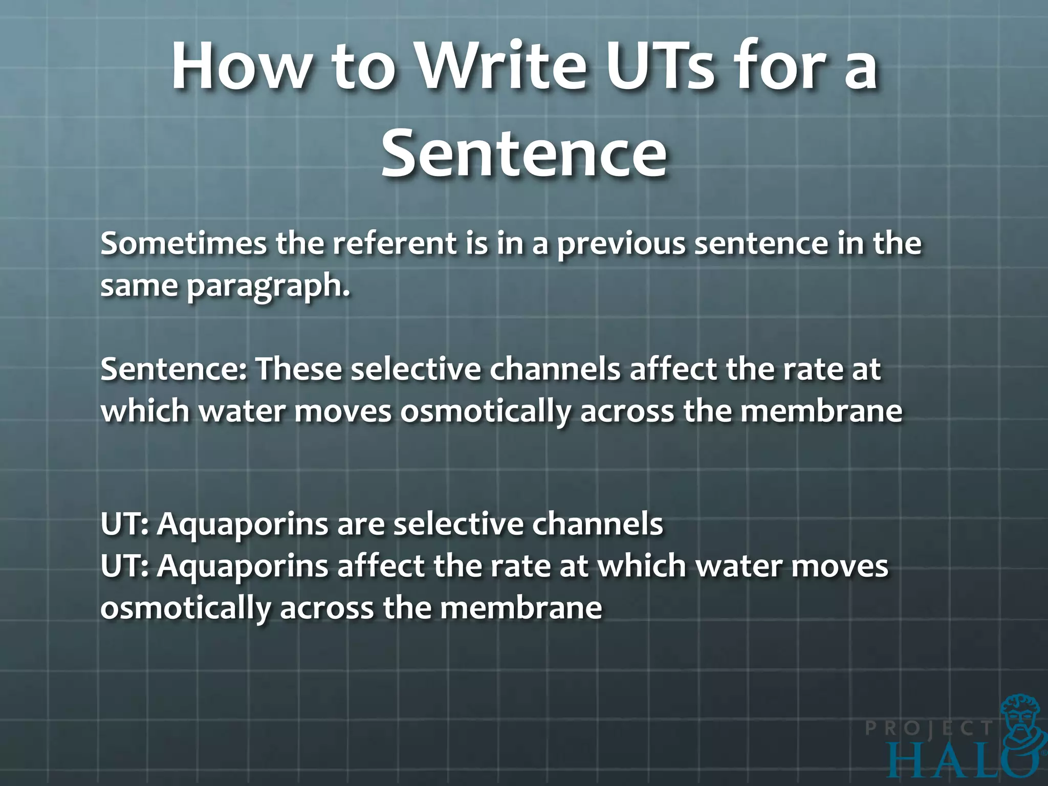 How to Write UTs for a
          Sentence
Sometimes the referent is in a previous sentence in the
same paragraph.

Sentence: These selective channels affect the rate at
which water moves osmotically across the membrane


UT: Aquaporins are selective channels
UT: Aquaporins affect the rate at which water moves
osmotically across the membrane
 