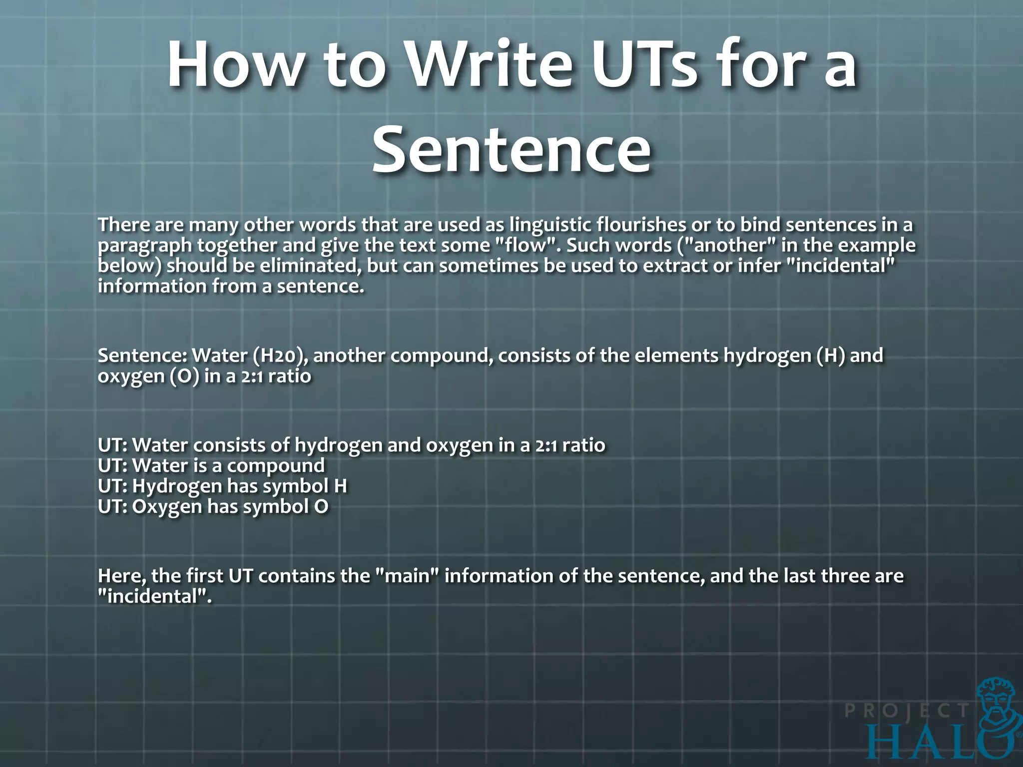 How to Write UTs for a
             Sentence
There are many other words that are used as linguistic flourishes or to bind sentences in a
paragraph together and give the text some "flow". Such words ("another" in the example
below) should be eliminated, but can sometimes be used to extract or infer "incidental"
information from a sentence.


Sentence: Water (H20), another compound, consists of the elements hydrogen (H) and
oxygen (O) in a 2:1 ratio


UT: Water consists of hydrogen and oxygen in a 2:1 ratio
UT: Water is a compound
UT: Hydrogen has symbol H
UT: Oxygen has symbol O


Here, the first UT contains the "main" information of the sentence, and the last three are
"incidental".
 