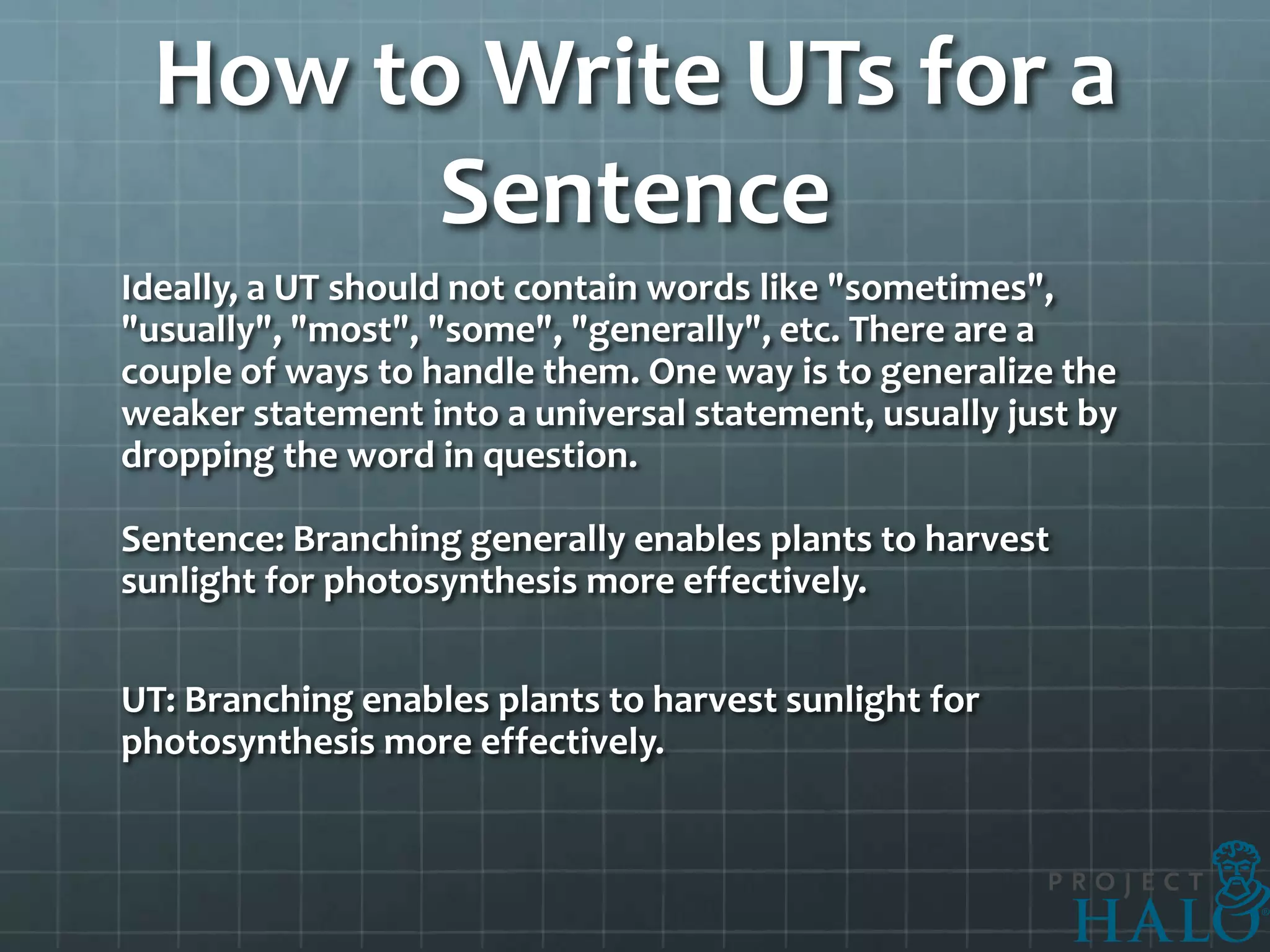 How to Write UTs for a
       Sentence
Ideally, a UT should not contain words like "sometimes",
"usually", "most", "some", "generally", etc. There are a
couple of ways to handle them. One way is to generalize the
weaker statement into a universal statement, usually just by
dropping the word in question.

Sentence: Branching generally enables plants to harvest
sunlight for photosynthesis more effectively.


UT: Branching enables plants to harvest sunlight for
photosynthesis more effectively.
 