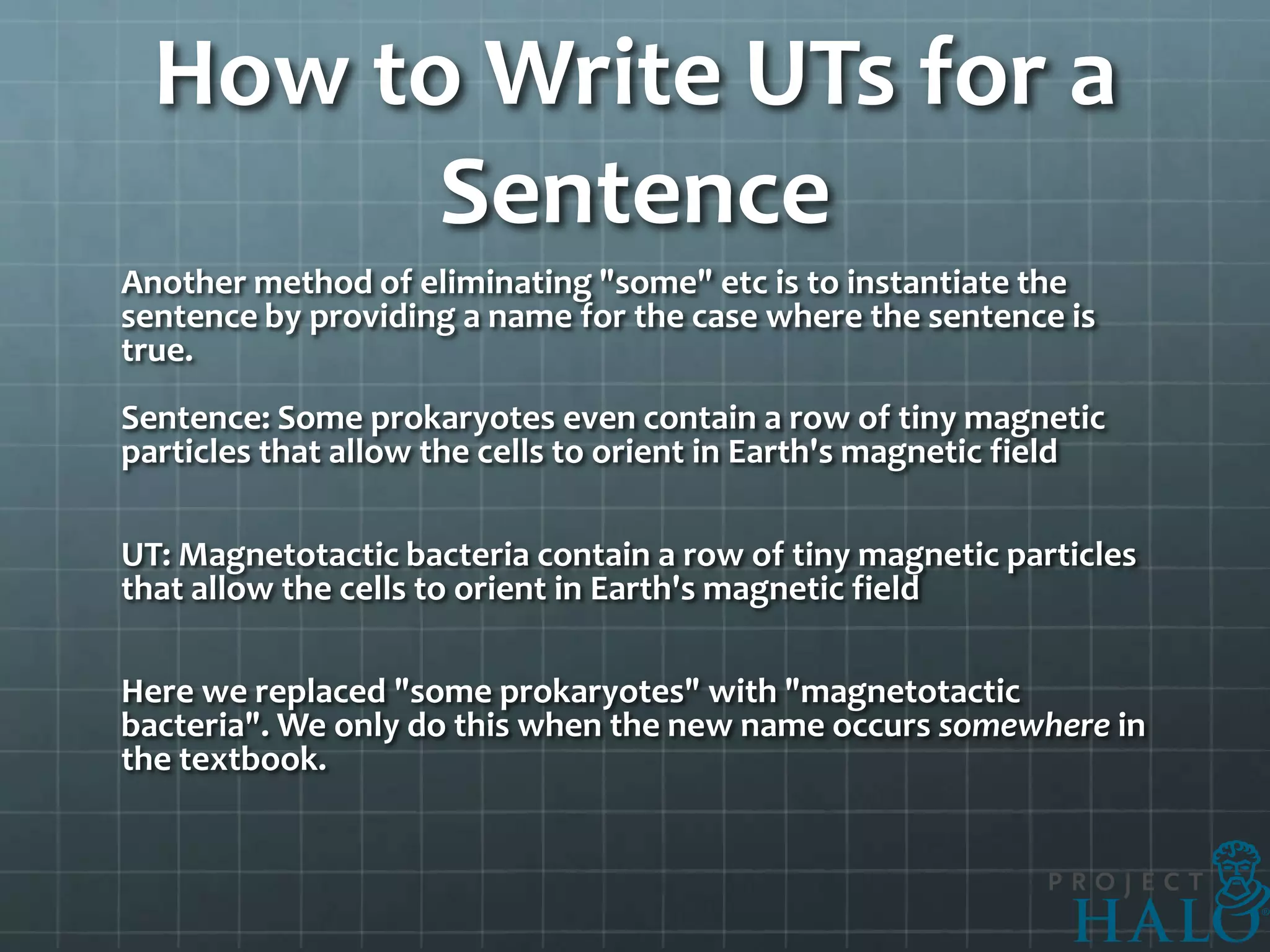 How to Write UTs for a
        Sentence
Another method of eliminating "some" etc is to instantiate the
sentence by providing a name for the case where the sentence is
true.
Sentence: Some prokaryotes even contain a row of tiny magnetic
particles that allow the cells to orient in Earth's magnetic field

UT: Magnetotactic bacteria contain a row of tiny magnetic particles
that allow the cells to orient in Earth's magnetic field

Here we replaced "some prokaryotes" with "magnetotactic
bacteria". We only do this when the new name occurs somewhere in
the textbook.
 