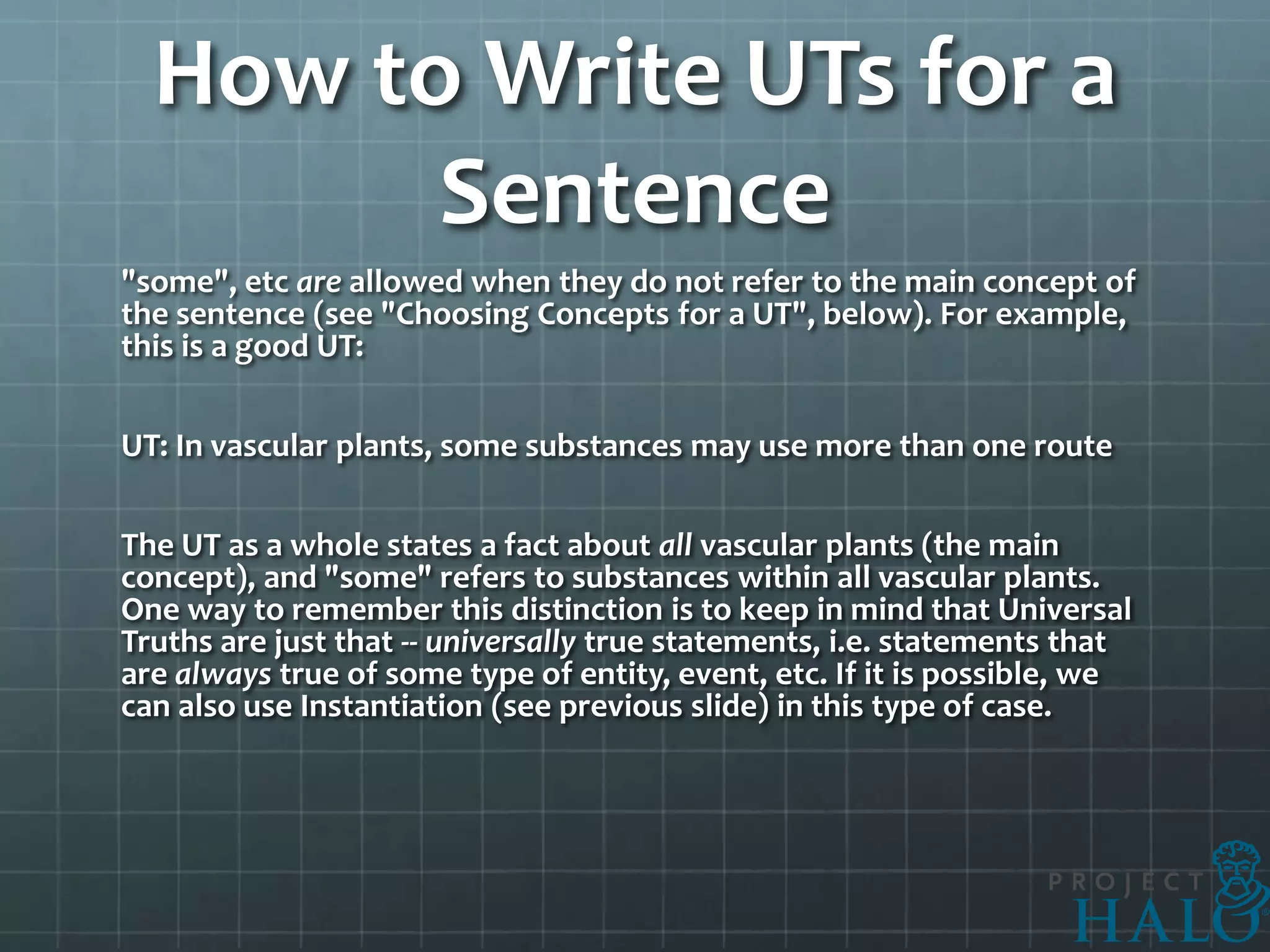 How to Write UTs for a
        Sentence
"some", etc are allowed when they do not refer to the main concept of
the sentence (see "Choosing Concepts for a UT", below). For example,
this is a good UT:

UT: In vascular plants, some substances may use more than one route

The UT as a whole states a fact about all vascular plants (the main
concept), and "some" refers to substances within all vascular plants.
One way to remember this distinction is to keep in mind that Universal
Truths are just that -- universally true statements, i.e. statements that
are always true of some type of entity, event, etc. If it is possible, we
can also use Instantiation (see previous slide) in this type of case.
 