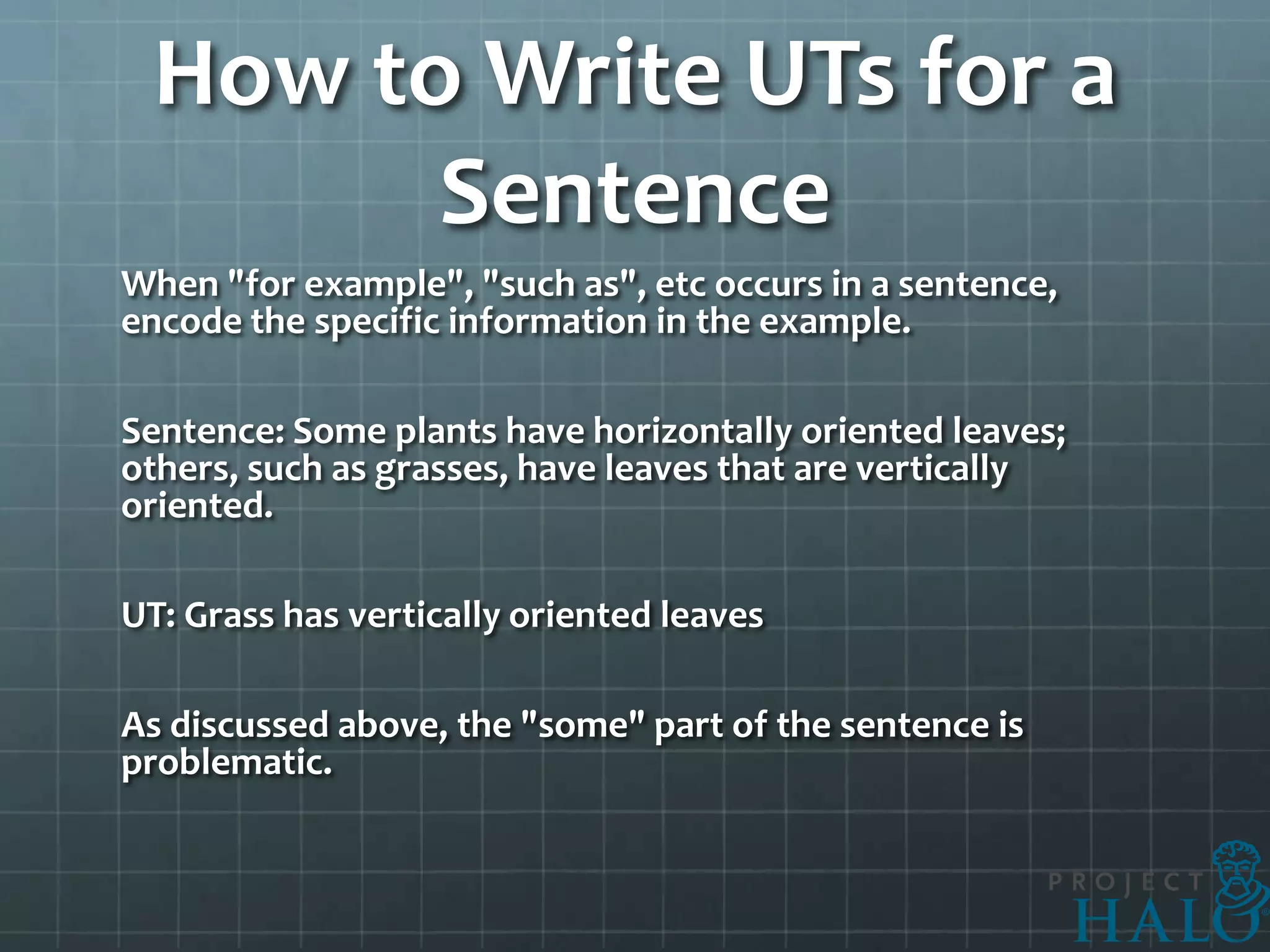 How to Write UTs for a
       Sentence
When "for example", "such as", etc occurs in a sentence,
encode the specific information in the example.

Sentence: Some plants have horizontally oriented leaves;
others, such as grasses, have leaves that are vertically
oriented.

UT: Grass has vertically oriented leaves

As discussed above, the "some" part of the sentence is
problematic.
 