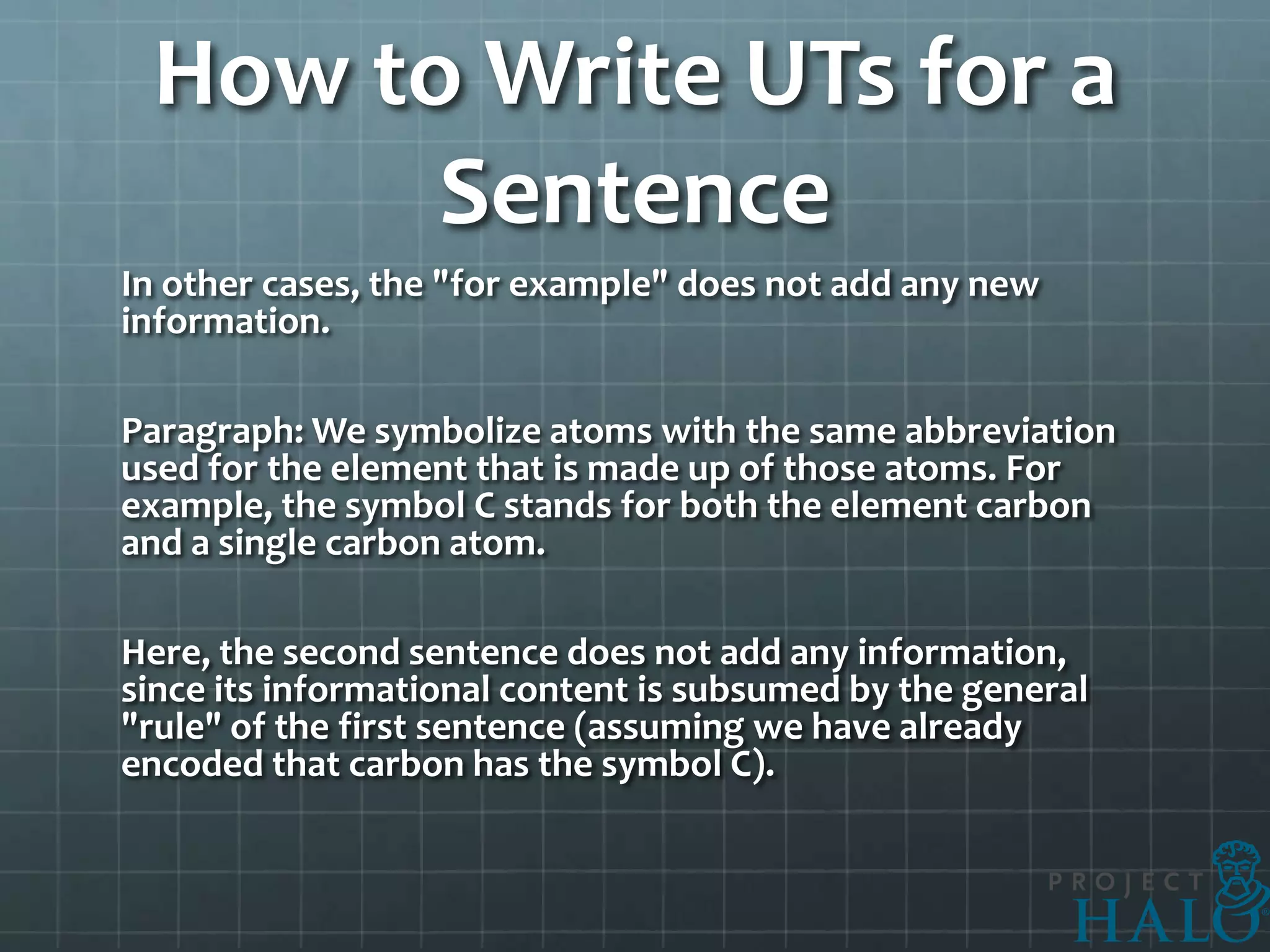 How to Write UTs for a
       Sentence
In other cases, the "for example" does not add any new
information.

Paragraph: We symbolize atoms with the same abbreviation
used for the element that is made up of those atoms. For
example, the symbol C stands for both the element carbon
and a single carbon atom.

Here, the second sentence does not add any information,
since its informational content is subsumed by the general
"rule" of the first sentence (assuming we have already
encoded that carbon has the symbol C).
 