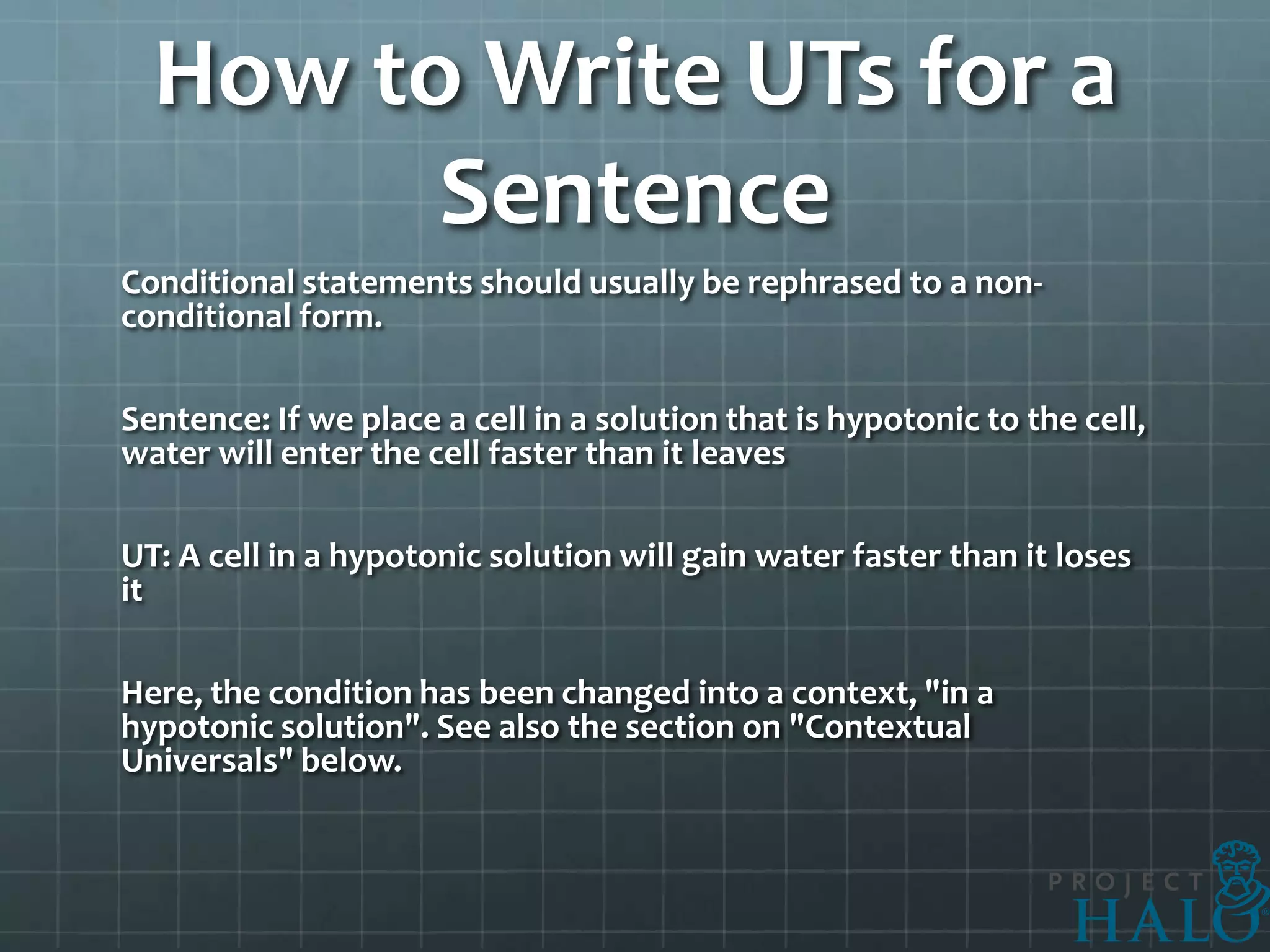 How to Write UTs for a
        Sentence
Conditional statements should usually be rephrased to a non-
conditional form.

Sentence: If we place a cell in a solution that is hypotonic to the cell,
water will enter the cell faster than it leaves

UT: A cell in a hypotonic solution will gain water faster than it loses
it

Here, the condition has been changed into a context, "in a
hypotonic solution". See also the section on "Contextual
Universals" below.
 