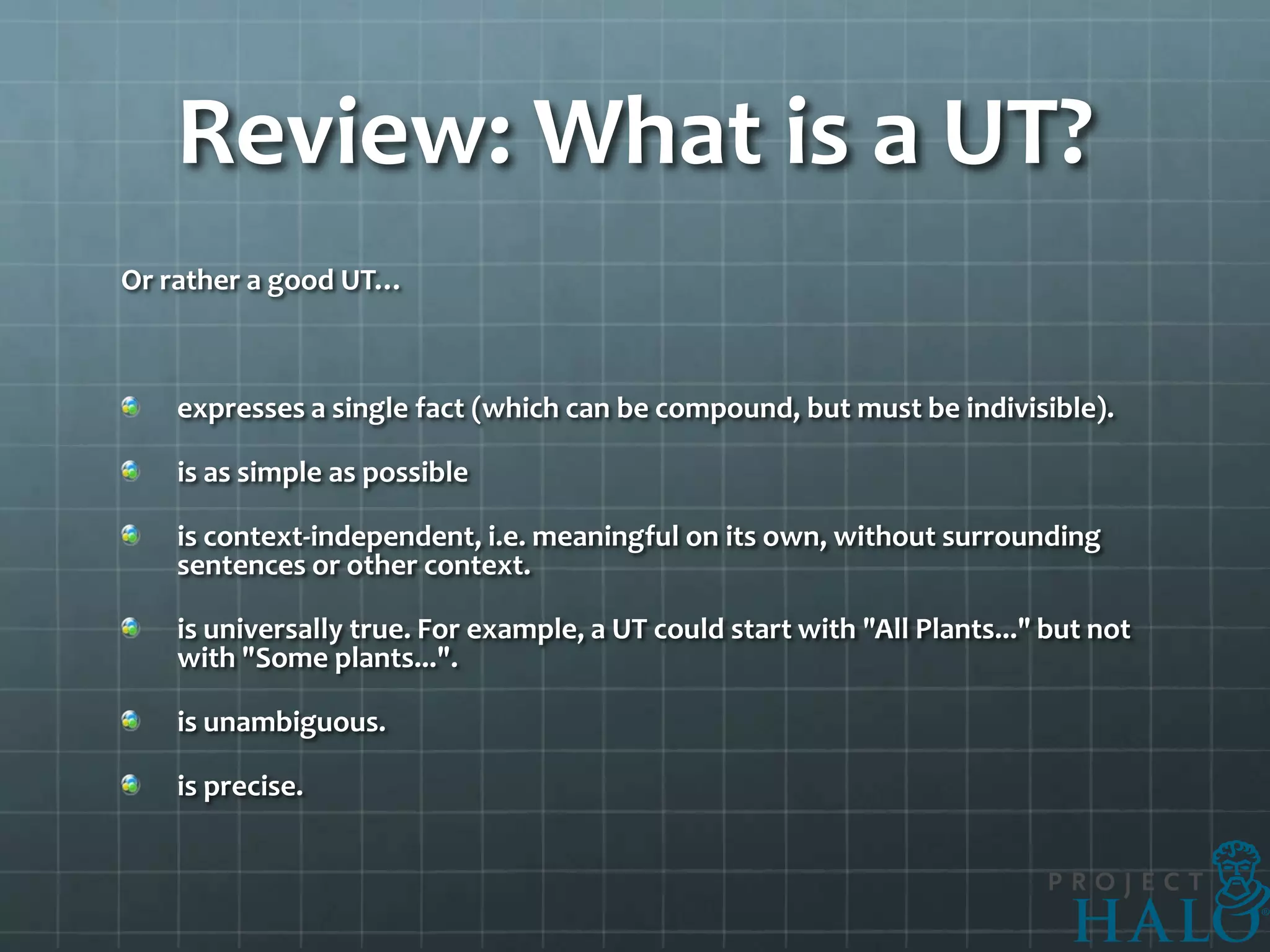 Review: What is a UT?
Or rather a good UT…



   expresses a single fact (which can be compound, but must be indivisible).

   is as simple as possible

   is context-independent, i.e. meaningful on its own, without surrounding
   sentences or other context.

   is universally true. For example, a UT could start with "All Plants..." but not
   with "Some plants...".

   is unambiguous.

   is precise.
 