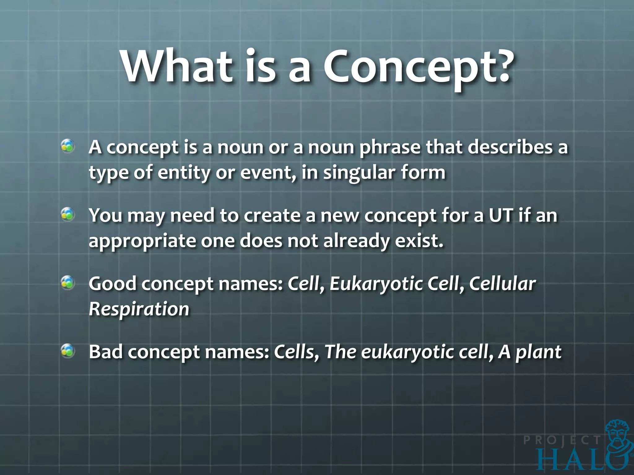 What is a Concept?
A concept is a noun or a noun phrase that describes a
type of entity or event, in singular form

You may need to create a new concept for a UT if an
appropriate one does not already exist.

Good concept names: Cell, Eukaryotic Cell, Cellular
Respiration

Bad concept names: Cells, The eukaryotic cell, A plant
 