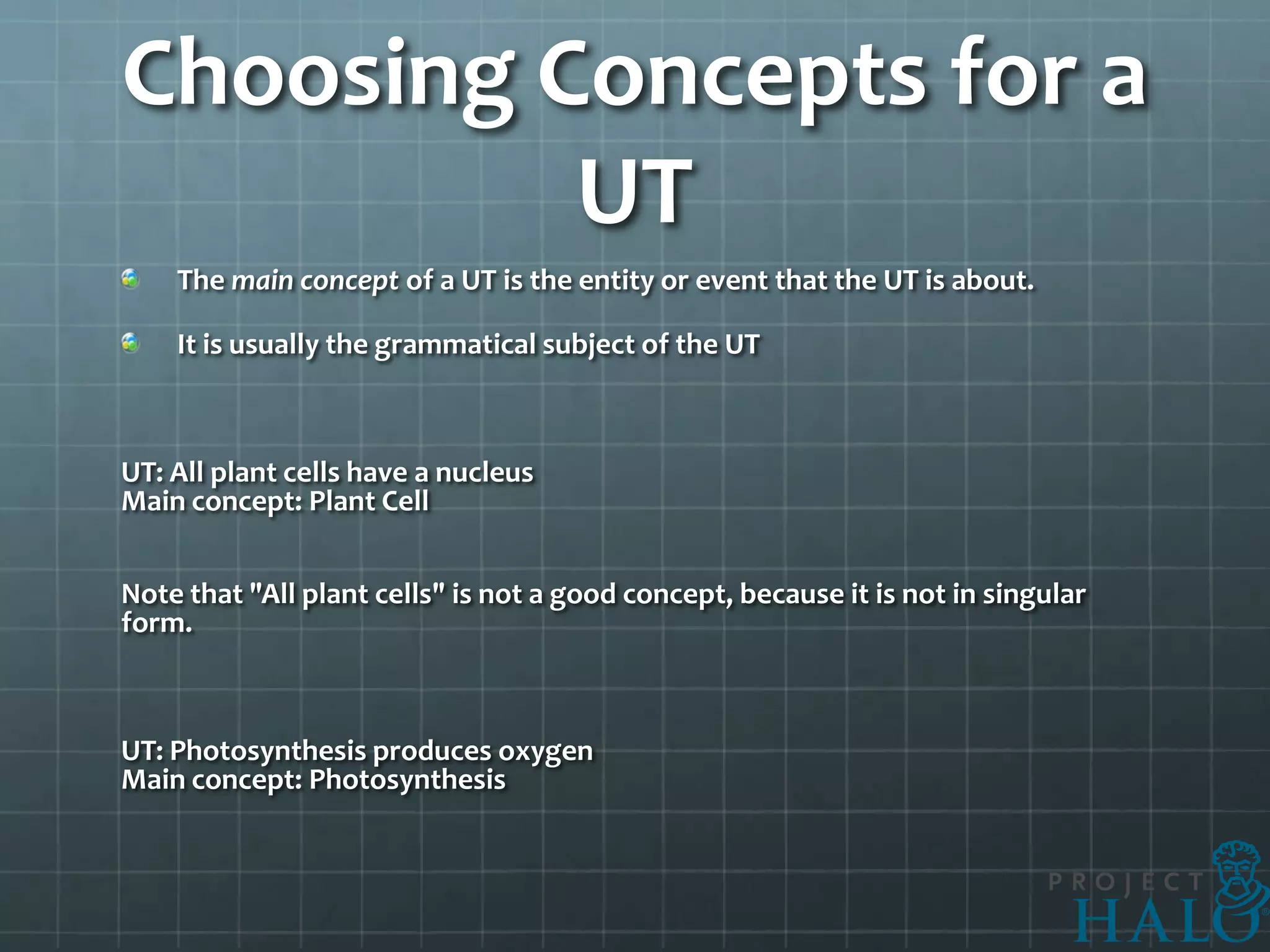 Choosing Concepts for a
          UT
    The main concept of a UT is the entity or event that the UT is about.

    It is usually the grammatical subject of the UT



UT: All plant cells have a nucleus
Main concept: Plant Cell


Note that "All plant cells" is not a good concept, because it is not in singular
form.



UT: Photosynthesis produces oxygen
Main concept: Photosynthesis
 
