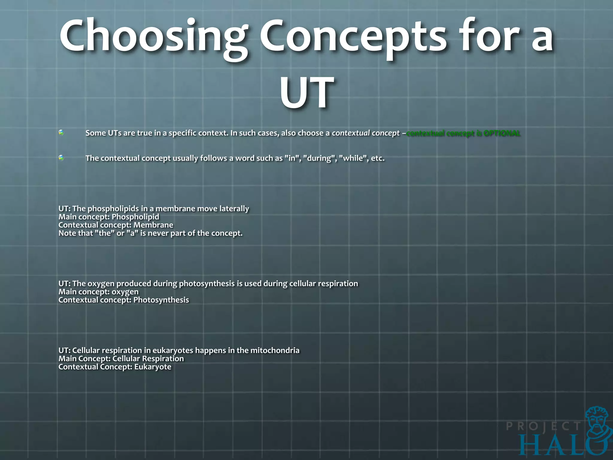 Choosing Concepts for a
          UT
       Some UTs are true in a specific context. In such cases, also choose a contextual concept –contextual concept is OPTIONAL

       The contextual concept usually follows a word such as "in", "during", "while", etc.




UT: The phospholipids in a membrane move laterally
Main concept: Phospholipid
Contextual concept: Membrane
Note that "the" or "a" is never part of the concept.




UT: The oxygen produced during photosynthesis is used during cellular respiration
Main concept: oxygen
Contextual concept: Photosynthesis




UT: Cellular respiration in eukaryotes happens in the mitochondria
Main Concept: Cellular Respiration
Contextual Concept: Eukaryote
 