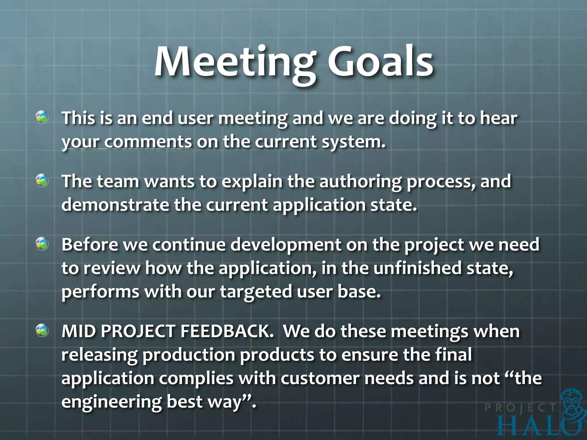 Meeting Goals
This is an end user meeting and we are doing it to hear
your comments on the current system.

The team wants to explain the authoring process, and
demonstrate the current application state.

Before we continue development on the project we need
to review how the application, in the unfinished state,
performs with our targeted user base.

MID PROJECT FEEDBACK. We do these meetings when
releasing production products to ensure the final
application complies with customer needs and is not “the
engineering best way”.
 