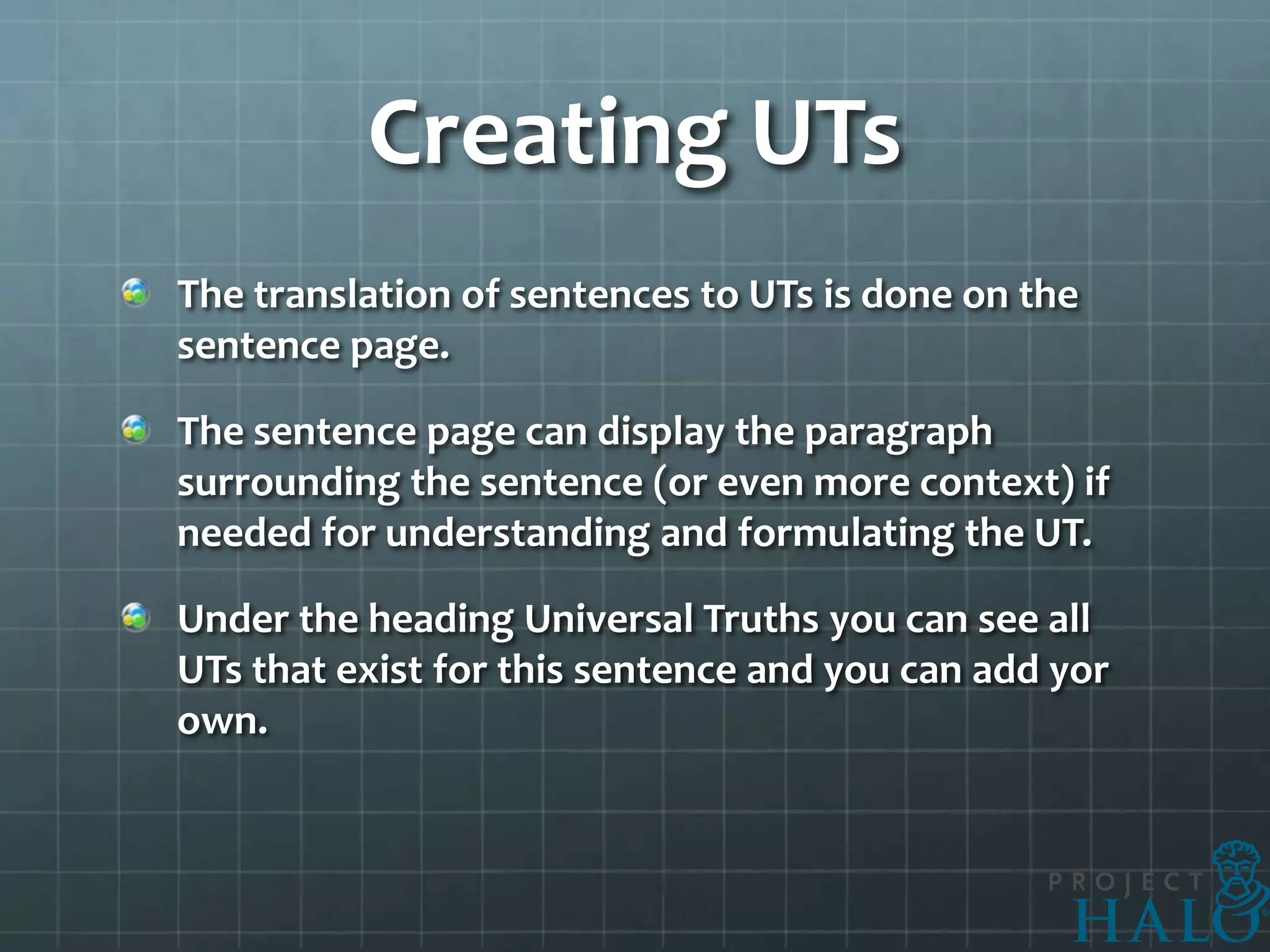 Creating UTs
The translation of sentences to UTs is done on the
sentence page.

The sentence page can display the paragraph
surrounding the sentence (or even more context) if
needed for understanding and formulating the UT.

Under the heading Universal Truths you can see all
UTs that exist for this sentence and you can add yor
own.
 