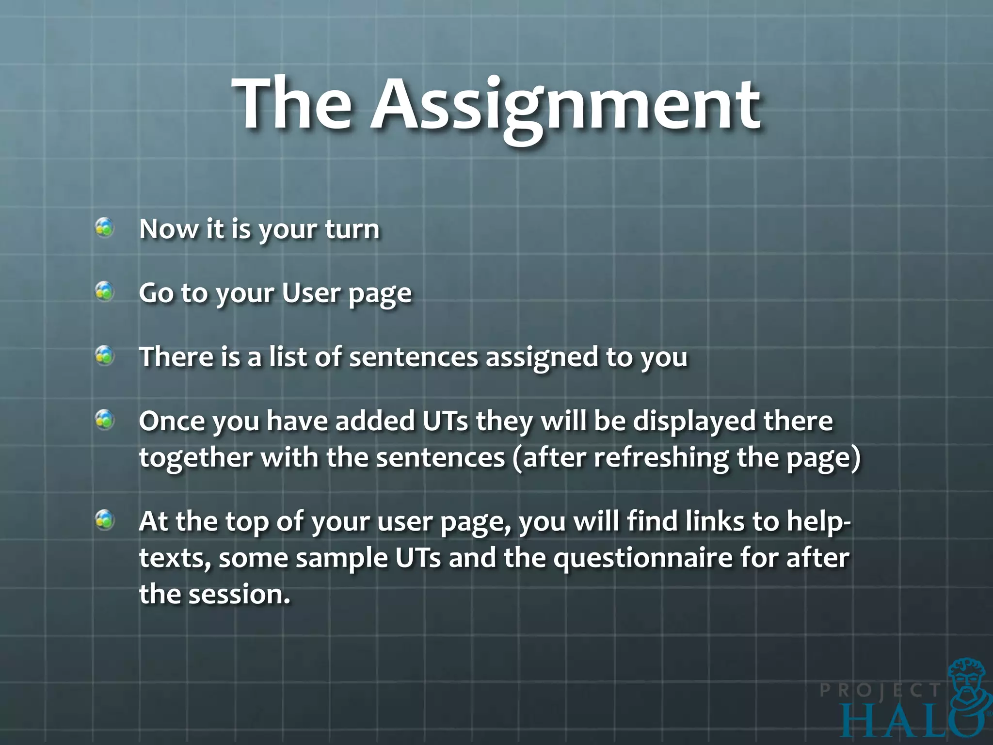 The Assignment
Now it is your turn

Go to your User page

There is a list of sentences assigned to you

Once you have added UTs they will be displayed there
together with the sentences (after refreshing the page)

At the top of your user page, you will find links to help-
texts, some sample UTs and the questionnaire for after
the session.
 