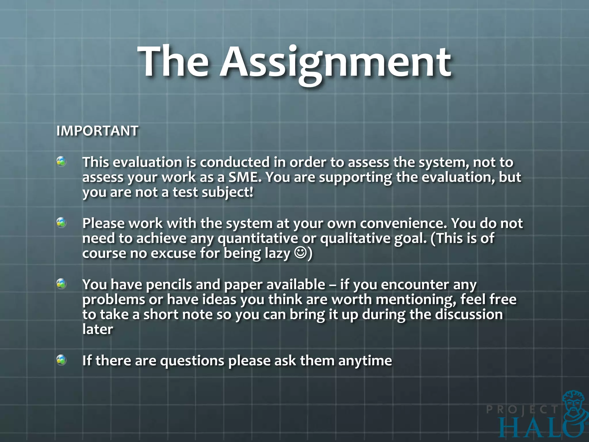 The Assignment
IMPORTANT

  This evaluation is conducted in order to assess the system, not to
  assess your work as a SME. You are supporting the evaluation, but
  you are not a test subject!

  Please work with the system at your own convenience. You do not
  need to achieve any quantitative or qualitative goal. (This is of
  course no excuse for being lazy )

  You have pencils and paper available – if you encounter any
  problems or have ideas you think are worth mentioning, feel free
  to take a short note so you can bring it up during the discussion
  later

  If there are questions please ask them anytime
 
