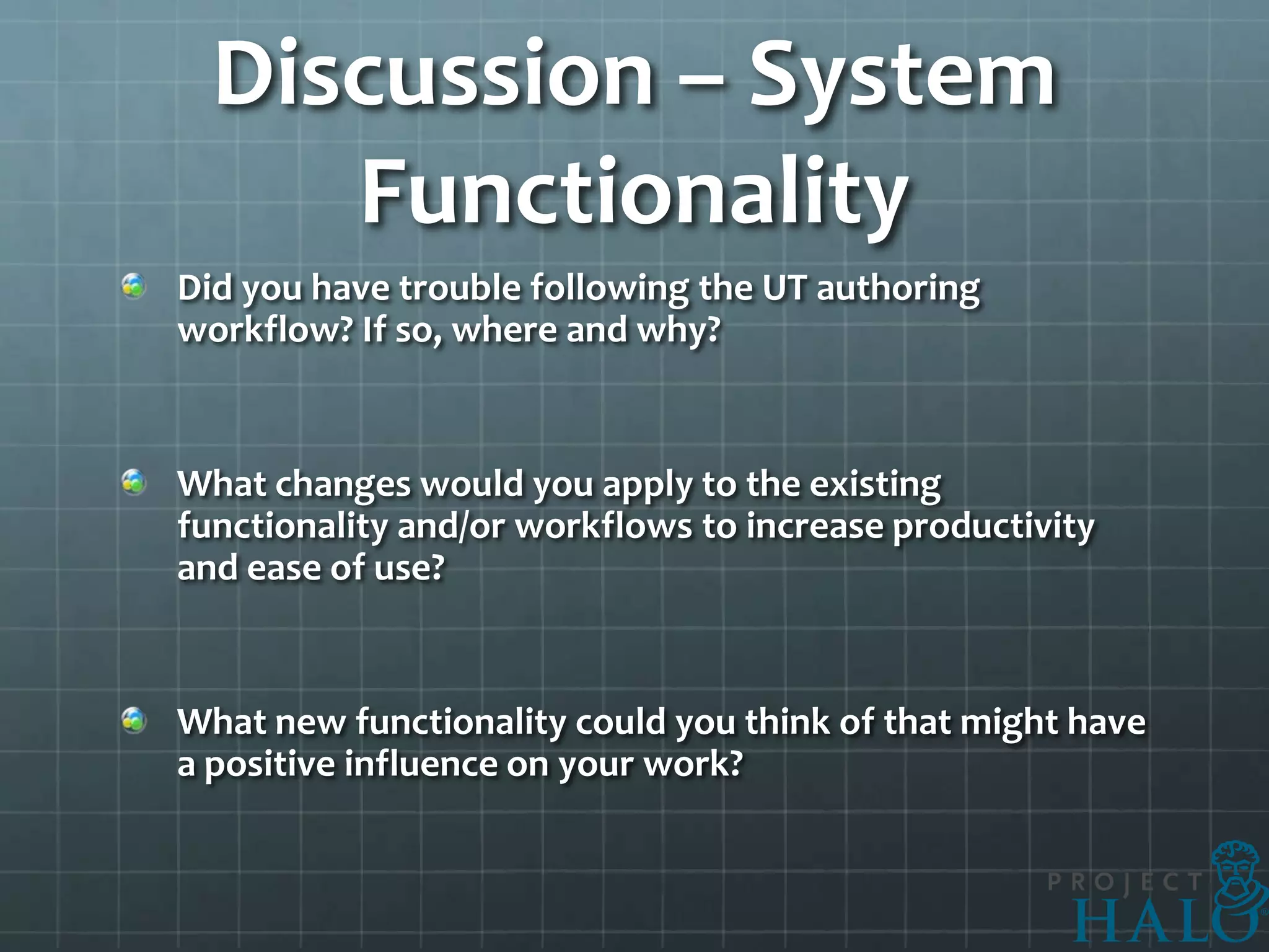 Discussion – System
     Functionality
Did you have trouble following the UT authoring
workflow? If so, where and why?


What changes would you apply to the existing
functionality and/or workflows to increase productivity
and ease of use?


What new functionality could you think of that might have
a positive influence on your work?
 