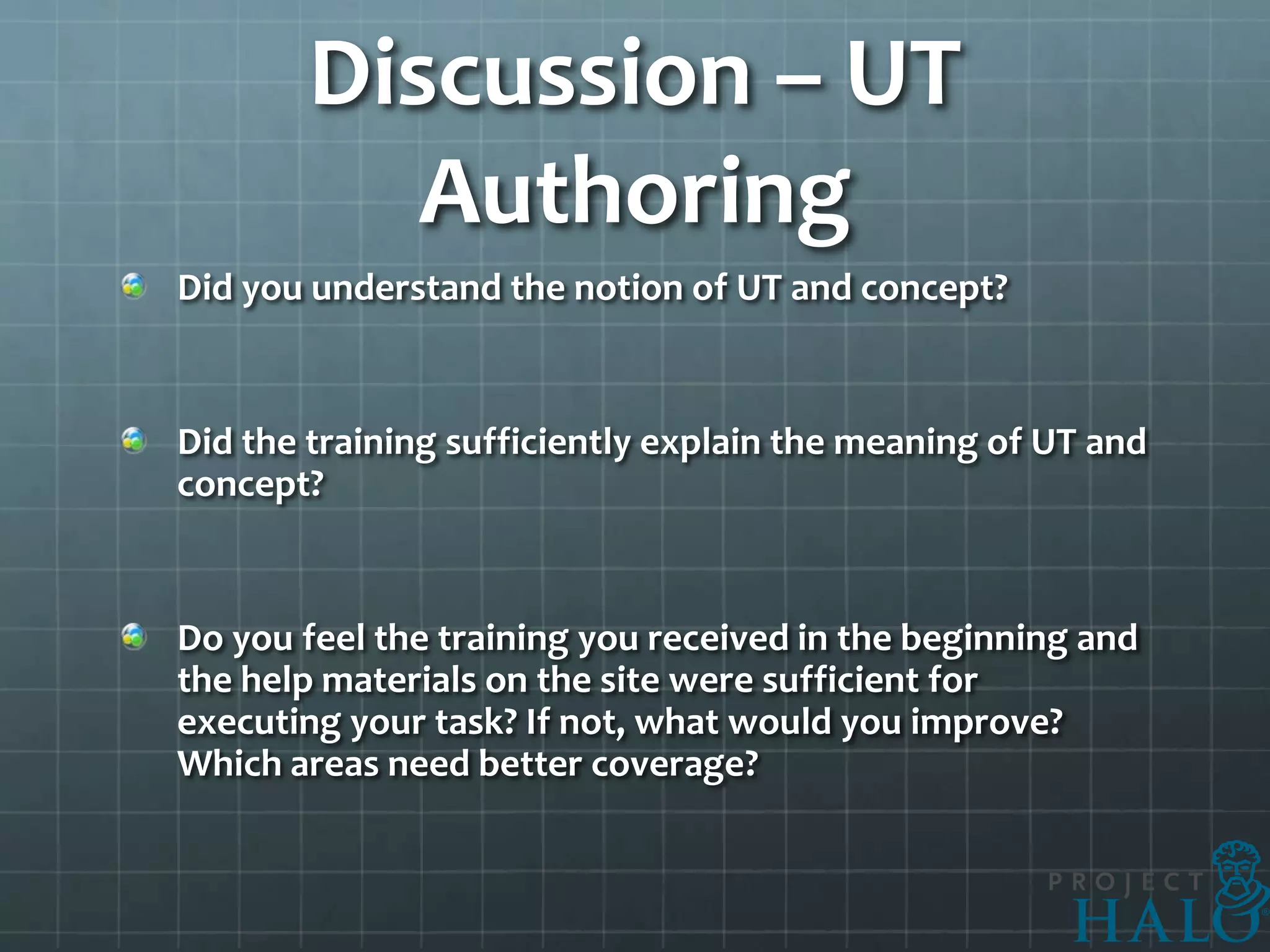 Discussion – UT
          Authoring
Did you understand the notion of UT and concept?


Did the training sufficiently explain the meaning of UT and
concept?


Do you feel the training you received in the beginning and
the help materials on the site were sufficient for
executing your task? If not, what would you improve?
Which areas need better coverage?
 