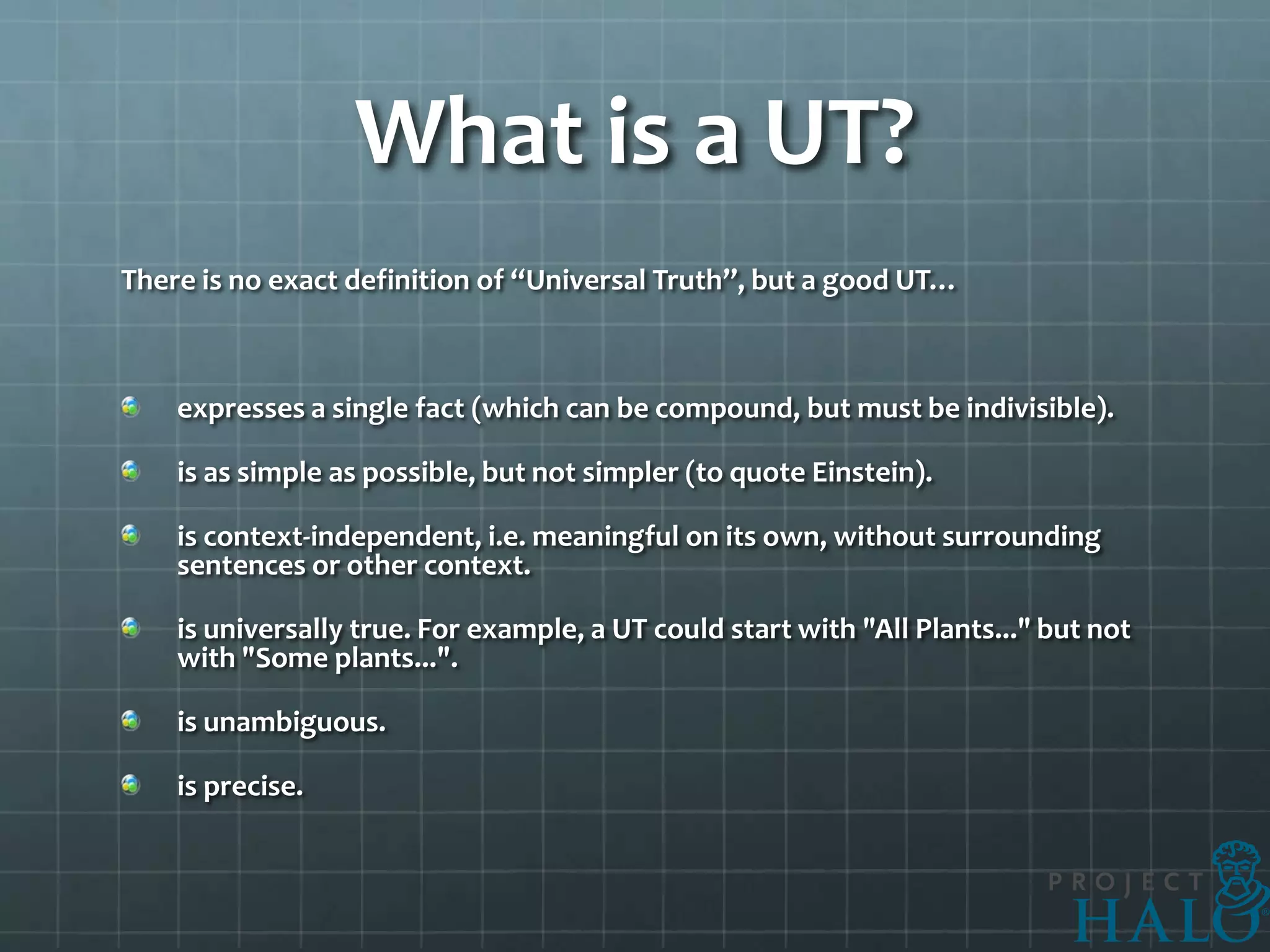 What is a UT?
There is no exact definition of “Universal Truth”, but a good UT…



    expresses a single fact (which can be compound, but must be indivisible).

    is as simple as possible, but not simpler (to quote Einstein).

    is context-independent, i.e. meaningful on its own, without surrounding
    sentences or other context.

    is universally true. For example, a UT could start with "All Plants..." but not
    with "Some plants...".

    is unambiguous.

    is precise.
 