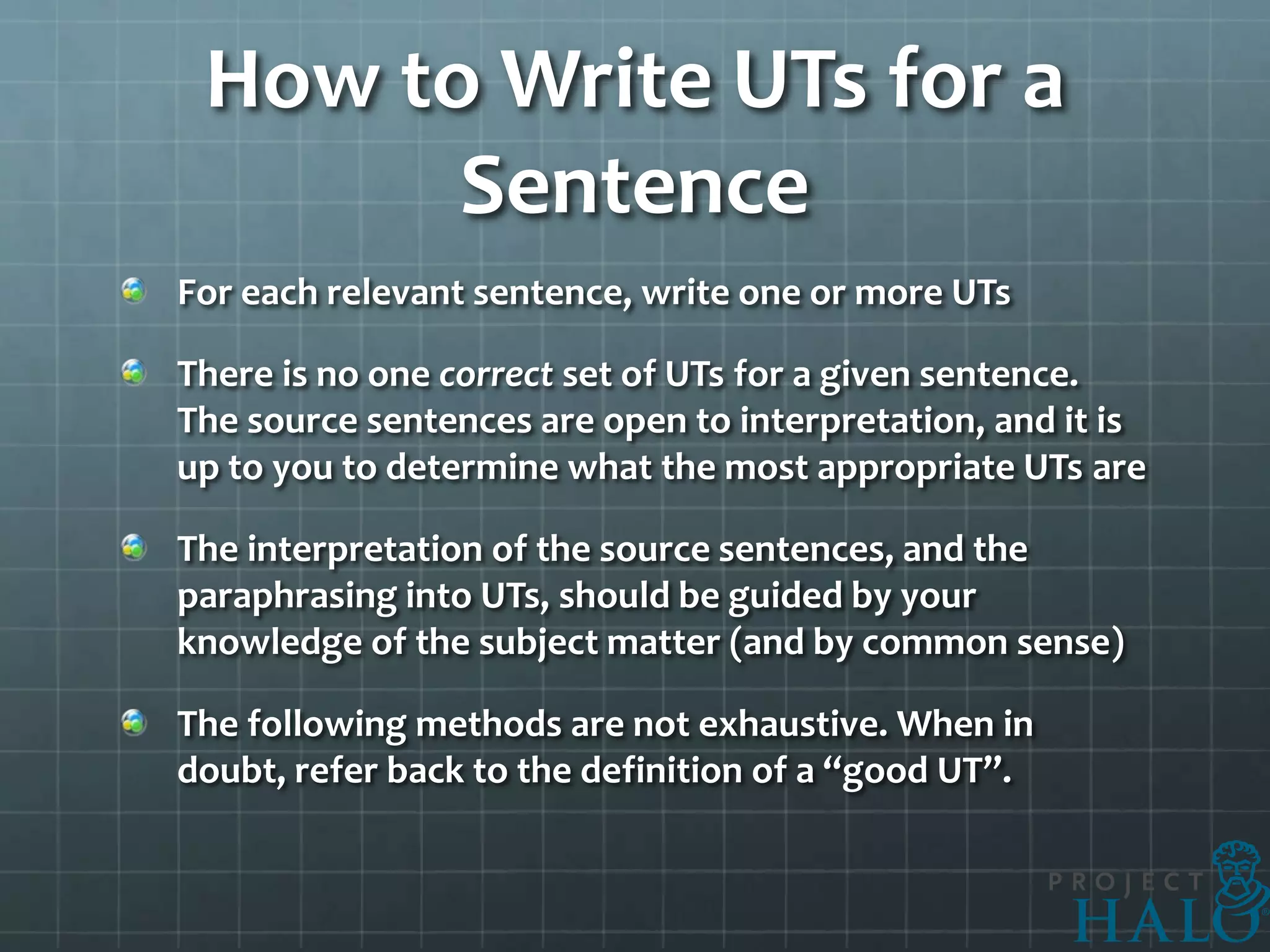 How to Write UTs for a
       Sentence
For each relevant sentence, write one or more UTs

There is no one correct set of UTs for a given sentence.
The source sentences are open to interpretation, and it is
up to you to determine what the most appropriate UTs are

The interpretation of the source sentences, and the
paraphrasing into UTs, should be guided by your
knowledge of the subject matter (and by common sense)

The following methods are not exhaustive. When in
doubt, refer back to the definition of a “good UT”.
 