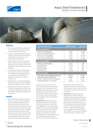 Argus Steel Feedstocks:
October market roundup
Market Reporting
Consulting
Events
Metals
illuminating the markets
Summary
•	 China implemented steep production
cuts in steelmaking regions to tackle
over production and pollution.
•	 Seaborne and portside iron ore prices
slumped, with the 62% flagship prices
(ICX & PCX) each down by 12-13%
compared with September.
•	 Higher Fe fines continued to perform
better, while lower grades slipped at a
faster rate in the seaborne market. The
discount for lower Fe SSF fines at ports
stabilised.
•	 Port prices lost some of their premium
over seaborne material on a like-for-
like comparison, averaging 76 cents/t
compared with more than $2/t in
September. By the 31st,  they had
slipped to 15c.
•	 Nevertheless, mill margins expanded
for a 6th consecutive month, hitting the
highest level Argus has ever recorded.
•	 Argus published 48 iron ore trades in
October and 393 bids and offers. Daily
summaries available via the Argus Iron
Ore Bulletin, monthly spreadsheets via
Argus Direct.  
Analysis
•	 Macro: October is always an unusual
month, due to the week-long National
Day/Golden Week holiday that sees
China absent for the first part of the
month, along with low economic activity
in general. This year, October also saw
China hold its party congress. Priorities
for the government include reducing
pollution and reducing reliance on debt
to finance growth; both of which could
have longer-term impacts for metals
demand. Indeed, sweeping pollution
control measures announced last
month also hit steelmakers with large
production cuts of as much as 50%.
Manufacturing activity held up, as did
conditions in the steel sector, with
PMI surveys for October all in positive
territory (>50), albeit at softer levels
than September (see news highlights
on next page).
•	 Seaborne Ore: While reduced steel
production necessitates a reduction
in raw material inputs, a look at the
data suggests the cut to steel supply
appears so far to have propped up the
“per-tonne” profits of steel mills and
supported their purchase of higher
quality ores, reflected in relatively
healthy prices for mainstream products
(see table). Lower-grade material
has come under consistent pressure;
	
October Average	 M-o-M (%)
61.96
62.71	
47.34	
84.19	
28.93			
477.52
+23.33	
-4.00	
-9.24	
-199.48			
0.76	
309.66	
517.77
Argus Settlement Prices
Seaborne (US$/dmt)
ICX 62% Fe ,CFR Qingdao
PCX	62%	seaborne	equivalent		
58%	Fe	Fines,	CFR	Qingdao	
65%	Fe	Fines,	CFR	Qingdao	
Lump	Premium	(US$/dmtu)	
Portside (CNY/WMT)
PCX 62% , FOT Shandong
Brand	Diff.	NHGF	
Brand	Diff.	PBF	
Brand	Diff.	BRBF	
Brand	Diff.	SSF	
Indicators (US$/t)
China Rebar Exports FOB Zhangjiagang
China HRC Exports, FOB Tianjin
PCX/ICX	-	Portside	Premium	(US$/dmt)	
Implied	Mill	Margin,	China	Rebar*	
558.65
-12.24%
-14%
-15.02%
-10.61%
-23.30%
-13%
-20%
-11%
13%
-13%
-4.57%
-4.00%
-71.4%
0.55%		
the value of  58% Fe material as a
proportion of 62% hit a 1,125 session
low in August: 75.48%. In the 2013 and
2015 it was around 90% of the value of
62% grade.
•	 Portside Ore: The Argus port price
differentials for SSF (currently the
only lower-Fe material tracked) at port
stabilised. (Notably, FMG has widened
its discounts for its 58.3pc Fe Fortescue
Blend product, but left discounts for
SSF unchanged). The discount for BRBF
vs. the PCX index fell alongside other
brands in a generally softer market,
but at a slower rate than the headline
index: BRBF has been performing better
than other grades (see table above).
 