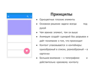 Принципы
● Одноцветные плоские элементы
● Основное решение задачи всегда под
рукой
● Чем важнее элемент,   тем он выше
● Анимация создаёт сценарий без разрывов и
даёт понимание о том,  что происходит
● Контент упаковывается в контейнеры:  
однообразный в списки,  разнообразный – в
карточки
● Большое внимание – к типографике и
действительно красивому контенту
 