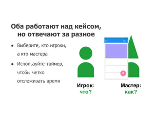 Оба работают над кейсом,  
но отвечают за разное
● Выберите,  кто игроки,  
а кто мастера
● Используйте таймер,  
чтобы четко
отслеживать время
Игрок:
что?
Мастер:
как?
 