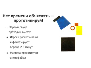 Нет времени объяснять —
прототипируй!
• Первый раунд
проходим вместе
● Игроки рассказывают
и фантазируют
первые 2-­5  минут
● Мастера проектируют
интерфейсы
 