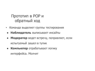 Прототип в POP  и
обратный ход
• Команда выделяет группы тестирования
● Наблюдатель выписывает инсайты
● Модератор ведет встречу,  поправляет,  если
испытуемый зашел в тупик
● Компьютер отрабатывает логику
интерфейса.  Молчит
 