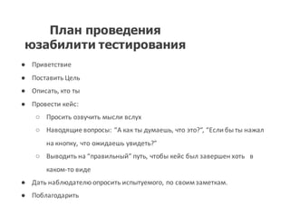 План проведения
юзабилити тестирования
● Приветствие
● Поставить Цель
● Описать,	
  кто ты
● Провести кейс:	
  
○ Просить озвучить мысли вслух
○ Наводящие вопросы:	
  “А как ты думаешь,	
  что это?“,	
  “Если бы ты нажал
на кнопку,	
  что ожидаешь увидеть?”
○ Выводить на “правильный”	
  путь,	
  чтобы кейс был завершен хоть в
каком-­‐то виде
● Дать наблюдателю опросить испытуемого,	
  по своим заметкам.
● Поблагодарить
 