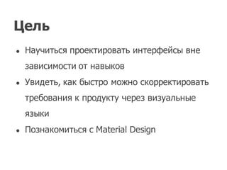 Цель
● Научиться проектировать интерфейсы вне
зависимости от навыков
● Увидеть,  как быстро можно скорректировать
требования к продукту через визуальные
языки
● Познакомиться с Material  Design
 