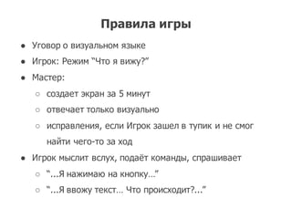 Правила игры
● Уговор о визуальном языке
● Игрок:  Режим “Что я вижу?”
● Мастер:  
○ создает экран за 5  минут
○ отвечает только визуально
○ исправления,  если Игрок зашел в тупик и не смог
найти чего-­то за ход
● Игрок мыслит вслух,  подаёт команды,  спрашивает
○ “...Я нажимаю на кнопку…”
○ “...Я ввожу текст…  Что происходит?...”
 