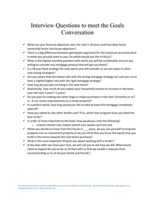 This	document	has	been	compiled	using	different	resources,	not	limited	to	the	following:		Josh	Mettle,	Wally	Elibiary,	Todd	Duncan,	Tim	
Braheem,	Jeremy	Forcier,	Danny	Horanyi,	etc.	
	
Interview Questions to meet the Goals
Conversation
ü What	are	your	financial	objectives	over	the	next	5-10	years	and	how	does	home	
ownership	factor	into	those	objectives?	
ü There	is	a	big	difference	between	getting	pre-approved	for	the	maximum	purchase	price	
vs	what	you	actually	want	to	pay.	On	which	would	you	like	to	focus?	
ü What	is	the	highest	monthly	payment	with	which	you	will	be	comfortable	and	are	you	
willing	to	consider	any	mortgage	product	that	will	get	you	there?	
ü Is	a	30	year	fixed	strategy	the	only	option	you	will	consider	or	are	you	open	to	other	
cost-saving	strategies?	
ü Are	you	aware	that	the	lowest	rate	with	the	wrong	mortgage	strategy	can	cost	you	more	
than	a	slightly	higher	rate	with	the	right	mortgage	strategy?	
ü How	long	do	you	plan	on	living	in	the	new	home?	
ü Realistically,	how	much	do	you	expect	your	household	income	to	increase	or	decrease	
over	the	next	2	years?	5	years?	
ü Do	you	plan	on	making	any	other	large	or	major	purchases	in	the	next	12months	or	so?	
ie..	A	car,	home	improvements	or	a	rental	property?	
ü In	a	perfect	world,	how	long	would	you	like	to	take	to	have	this	mortgage	completely	
paid	off?	
ü Have	you	talked	to	any	other	lenders	yet?	If	so,	which	loan	program	have	you	liked	the	
best	so	far?	
ü In	order	of	most	important	to	the	least,	how	would	you	rank	the	following?	
o Lowest	interest	rate,	lowest	overall	cost,	lowest	up-front	cost	
ü When	you	decide	to	move	from	this	house	in	___	years,	do	you	see	yourself	turning	this	
property	into	an	investment	property	or	do	you	think	that	you’d	use	the	equity	that	you	
build	in	this	home	towards	the	next	home	purchase?	
ü What	is	the	most	important	thing	to	you	about	working	with	a	lender?	
ü A	few	days	after	we	close	your	loan,	we	will	call	you	to	ask	how	we	did.	What	would	
need	to	happen	for	you	to	be	so	thrilled	with	us	that	we	couldn’t	stop	you	from	
recommending	us	to	all	of	your	family	and	friends?		
 