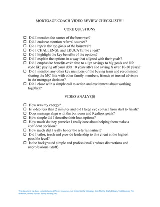 This	document	has	been	compiled	using	different	resources,	not	limited	to	the	following:		Josh	Mettle,	Wally	Elibiary,	Todd	Duncan,	Tim	
Braheem,	Jeremy	Forcier,	Danny	Horanyi,	etc.	
	
MORTGAGE COACH VIDEO REVIEW CHECKLIST!!!!
CORE QUESTIONS
o Did I mention the names of the borrower?
o Did I endorse mention referral sources?
o Did I repeat the top goals of the borrower?
o Did I CHALLENGE and EDUCATE the client?
o Did I highlight the key benefits of the options?
o Did I explain the options in a way that aligned with their goals?
o Did I emphasize benefits over time to align savings to big goals and life
style like paying off your debt 10 years after and saving X over 10-20 years?
o Did I mention any other key members of the buying team and recommend
sharing the MC link with other family members, friends or trusted advisors
in the mortgage decision?
o Did I close with a simple call to action and excitement about working
together?
VIDEO ANALYSIS
o How was my energy?
o Is video less than 2 minutes and did I keep eye contact from start to finish?
o Does message align with the borrower and Realtors goals?
o How simple did I describe their loan options?
o How much do they perceive I really care about helping them make a
confident decision?
o How much did I really honor the referral partner?
o Did I tailor, teach and provide leadership to this client at the highest
possible level?
o Is the background simple and professional? (reduce distractions and
unprofessional stuff)
 