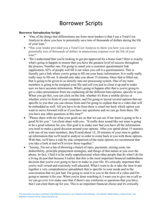 This	document	has	been	compiled	using	different	resources,	not	limited	to	the	following:		Josh	Mettle,	Wally	Elibiary,	Todd	Duncan,	Tim	
Braheem,	Jeremy	Forcier,	Danny	Horanyi,	etc.	
	
Borrower	Scripts	
	
Borrower Introduction Script:
• “One of the things that differentiates me from most lenders is that I use a Total Cost
Analysis to show you how to potentially save tens of thousands of dollars during the life
of your loan.”
• “Has your lender provided you a Total Cost Analysis to show you how you can save
potentially tens of thousands of dollars in unnecessary expense over the life of your
loan?”
• "Do I understand that you're looking to get pre-approved for a home loan? Here is exactly
what's going to happen to ensure that you have the greatest level of success throughout
the process. Number one, I'm going to email you a customer questionnaire link
(application, 82% of people will fill it out when you call it a questionnaire). This is
literally just a link where you're going to fill out your basic information. It is really really
really easy to fill out. It should only take you about 15 minutes. Once that is filled out,
that is going to be given to us directly into our processing system. One of my team
members is going to be assigned your file and call you just to clean it up and to make
sure we have accurate information. What's going to happen after that is you're going to
get a video presentation from me explaining all the different loan options, specific to you.
When you get this, you can click on the link, whether it's from a mobile device or
whether you're in front of your computer, and I'm going to layout several options that are
specific to you that you can choose from and I'm going to explain that in a video that will
be embedded as well. All you have to do from there is email me back which option you
want to move forward with or if you have any questions and we can go from there. Do
you have any other questions at this time?"
• "Please share with me what your goals are so that we can see if our team is going to be a
good fit for you." Let client share with you. "It really does sound like our team is going
to be a good solution for you. Our goal is to make sure that you have all the information
you need to make a good decision around your options. After you spend about 15 minutes
with one of my team members, they'll need about 15, 20 minutes of your time to gather
up information that we'll need to analyze in order to come back to you with those options.
With that, we'll have a side by side comparison of the main options we recommend that
you take a look at and we'll review those together."
• "Jeremy, I'm not a fan of throwing a bunch of rates, payments, closing costs, tax
deductibility, principle prepayment strategies, and things of that nature at you over the
phone. In fact, I find it to be really unprofessional when other people that do what I do for
a living do just that because I realize that this is the most important financial indebtedness
decision that you're ever going to have to make in your life. It's critically important that
you're well versed and extremely well educated. What I want to do is take the time to put
together a very comprehensive spreadsheet that is specific to your needs and to the
conversation that we just had. I'm going to send it to you in the form of a video and I'm
going to narrate it for you. When you're done watching it, I want you to give me a call so
we can go over it to make sure that if there's any confusion or questions that you have,
that I can clear them up for you. This is an important financial choice and it's critically
 