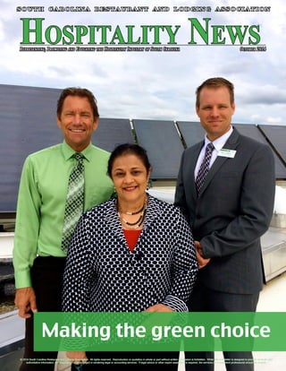 Representing, Promoting and Educating the Hospitality Industry of South Carolina October 2014 Hospitality News 
SOUTH CAROLINA RESTAURANT AND LODGING ASSOCIATION 
Making the green choice 
© 2014 South Carolina Restaurant and Lodging Association. All rights reserved. Reproduction or quotation in whole or part without written permission is forbidden. While this newsletter is designed to provide accurate and 
South Carolina Restaurant and Lodging Association n April 2013 n Page 1 
authoritative information, the Association is not engaged in rendering legal or accounting services. If legal advice or other expert assistance is required, the services of a competent professional should be sought. 
 