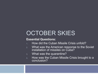 OCTOBER SKIES
Essential Questions:
1. How did the Cuban Missile Crisis unfold?
2. What was the American response to the Soviet
   installation of missiles on Cuba?
3. What was the quarantine?
4. How was the Cuban Missile Crisis brought to a
   conclusion?
 