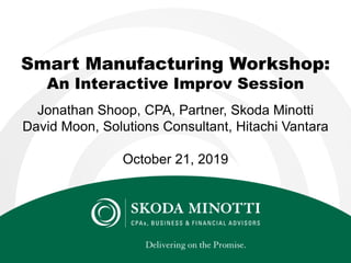Smart Manufacturing Workshop:
An Interactive Improv Session
Jonathan Shoop, CPA, Partner, Skoda Minotti
David Moon, Solutions Consultant, Hitachi Vantara
October 21, 2019
 