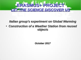 ERASMUS+ PROJECTERASMUS+ PROJECT
LET THE SCIENCE DISCOVER USLET THE SCIENCE DISCOVER US
Italian group’s experiment on Global WarmingItalian group’s experiment on Global Warming
●
Construction of a Weather Station from reusedConstruction of a Weather Station from reused
objectsobjects
October 2017October 2017
 