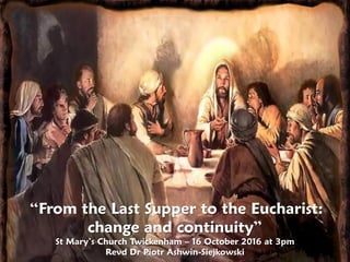 “From the Last Supper to the Eucharist:
change and continuity”
St Mary’s Church Twickenham – 16 October 2016 at 3pm
Revd Dr Piotr Ashwin-Siejkowski
 