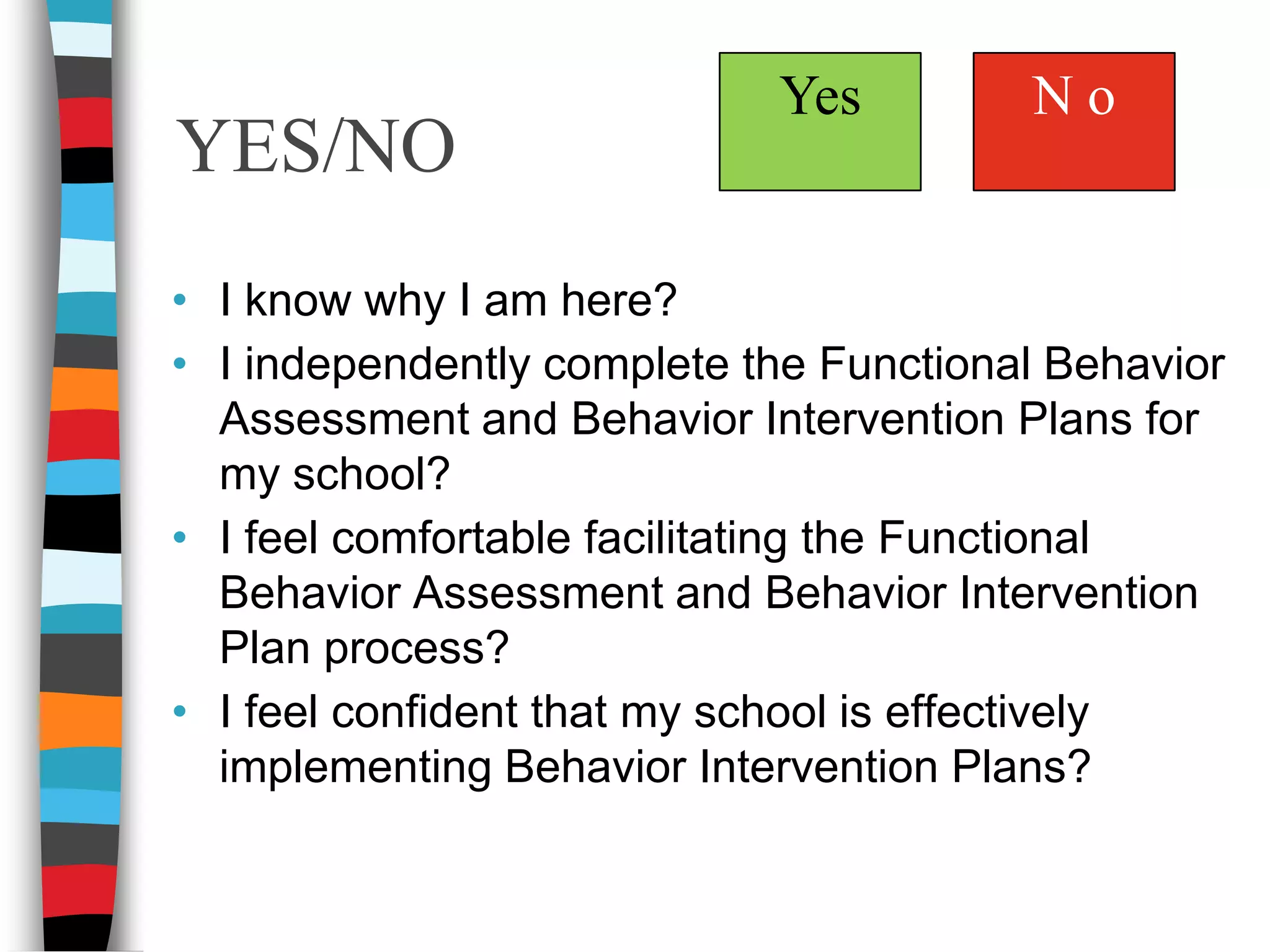 YES/NON oYesI know why I am here?I independently complete the Functional Behavior Assessment and Behavior Intervention Plans for my school? I feel comfortable facilitating the Functional Behavior Assessment and Behavior Intervention Plan process?I feel confident that my school is effectively implementing Behavior Intervention Plans? 