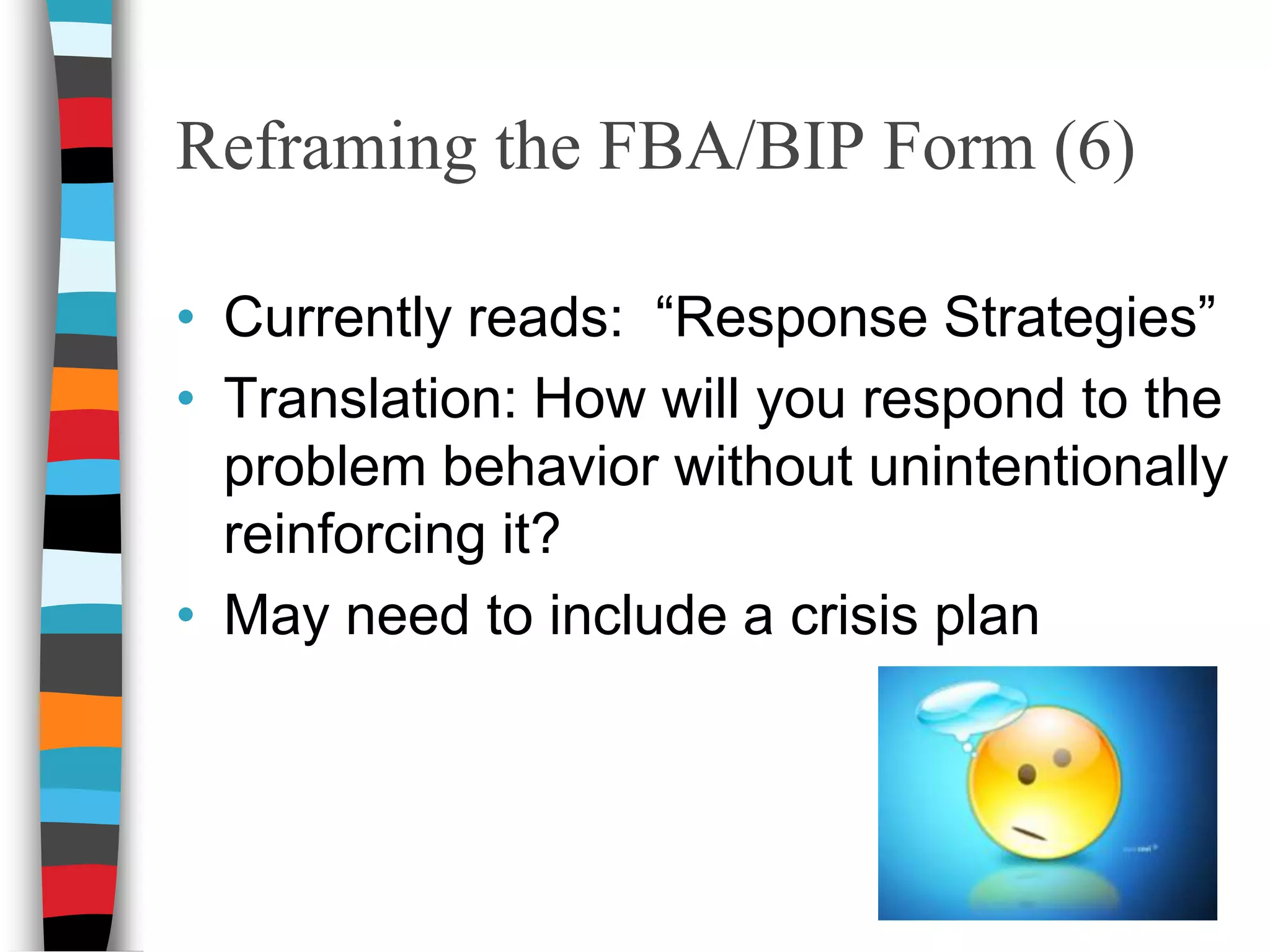 Reframing the FBA/BIP Form (2)Currently reads:  “Describe what happens AFTER the behavior occurs.”Translation:  What happens immediately after the behavior occurs that may increase or decrease the behavior?  