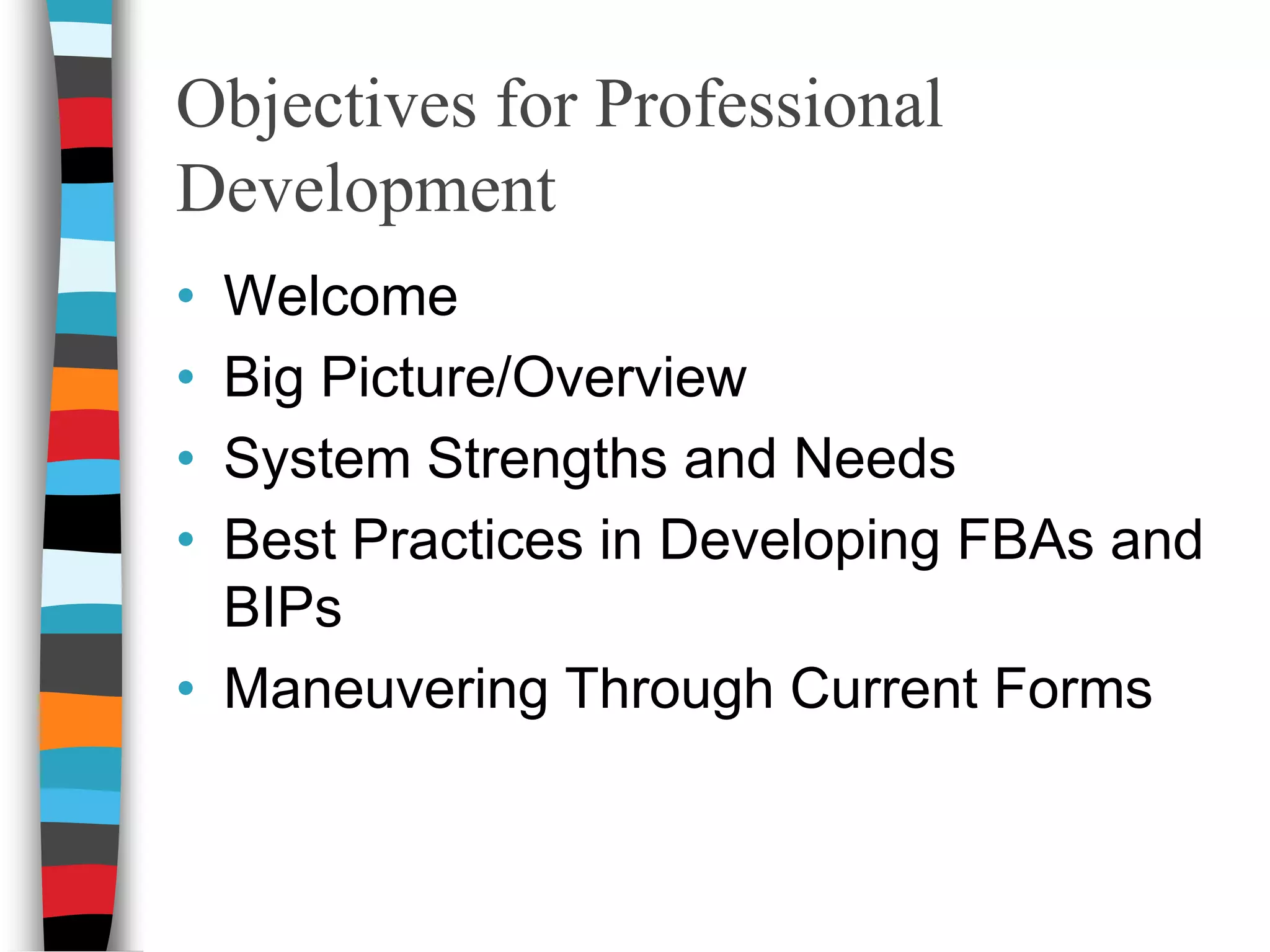 Objectives for Professional DevelopmentWelcomeBig Picture/OverviewSystem Strengths and NeedsBest Practices in Developing FBAs and BIPs Maneuvering Through Current Forms