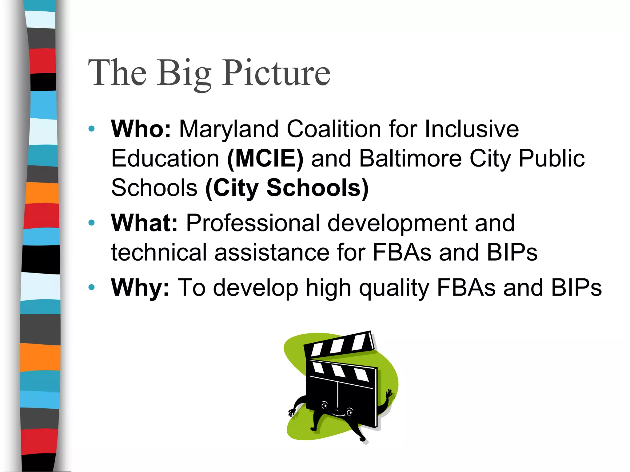 The Big Picture Who: Maryland Coalition for Inclusive Education (MCIE) and Baltimore City Public Schools (City Schools) What: Professional development and technical assistance for FBAs and BIPs  Why: To develop high quality FBAs and BIPs 