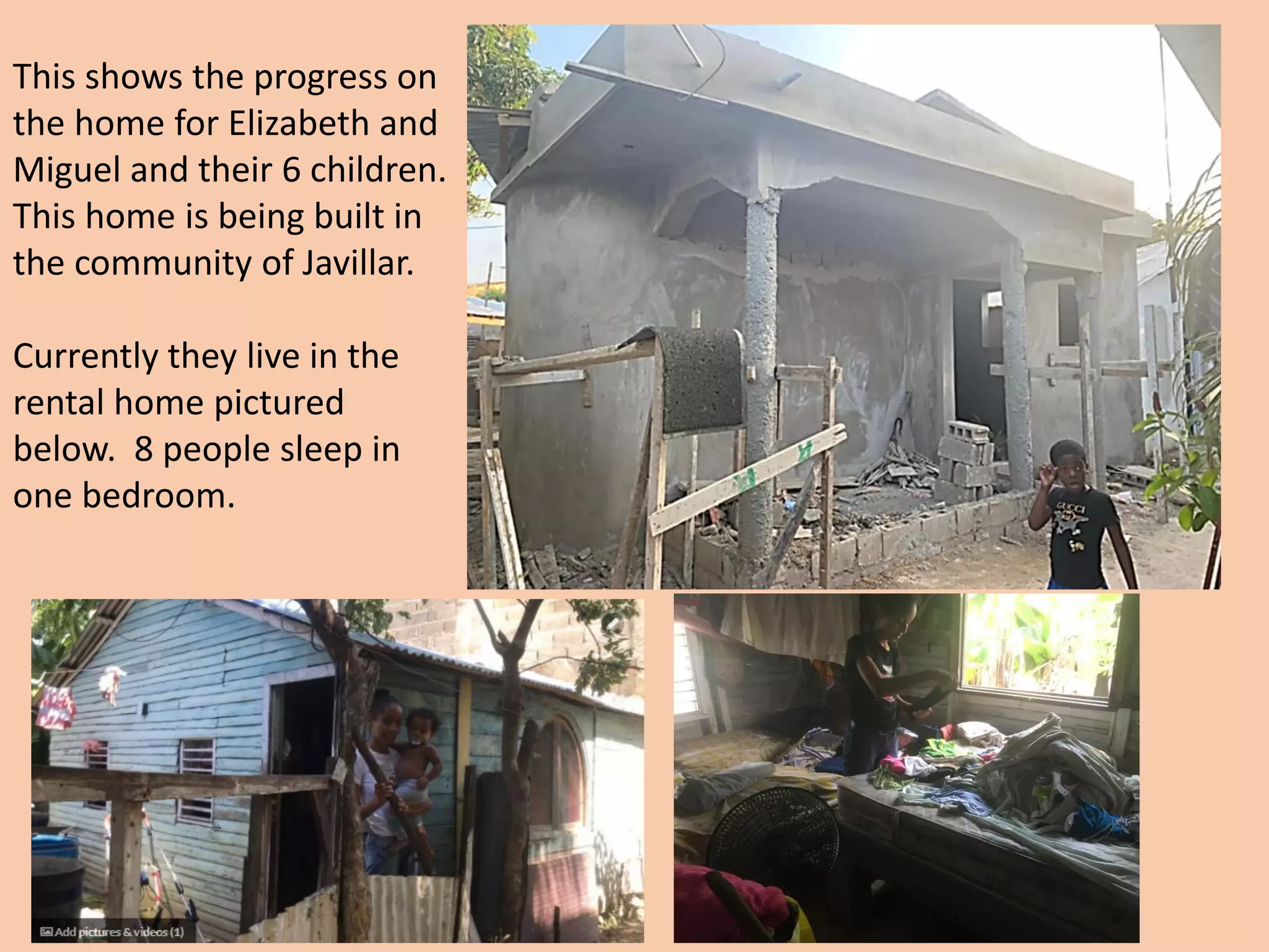 This shows the progress on
the home for Elizabeth and
Miguel and their 6 children.
This home is being built in
the community of Javillar.
Currently they live in the
rental home pictured
below. 8 people sleep in
one bedroom.
 