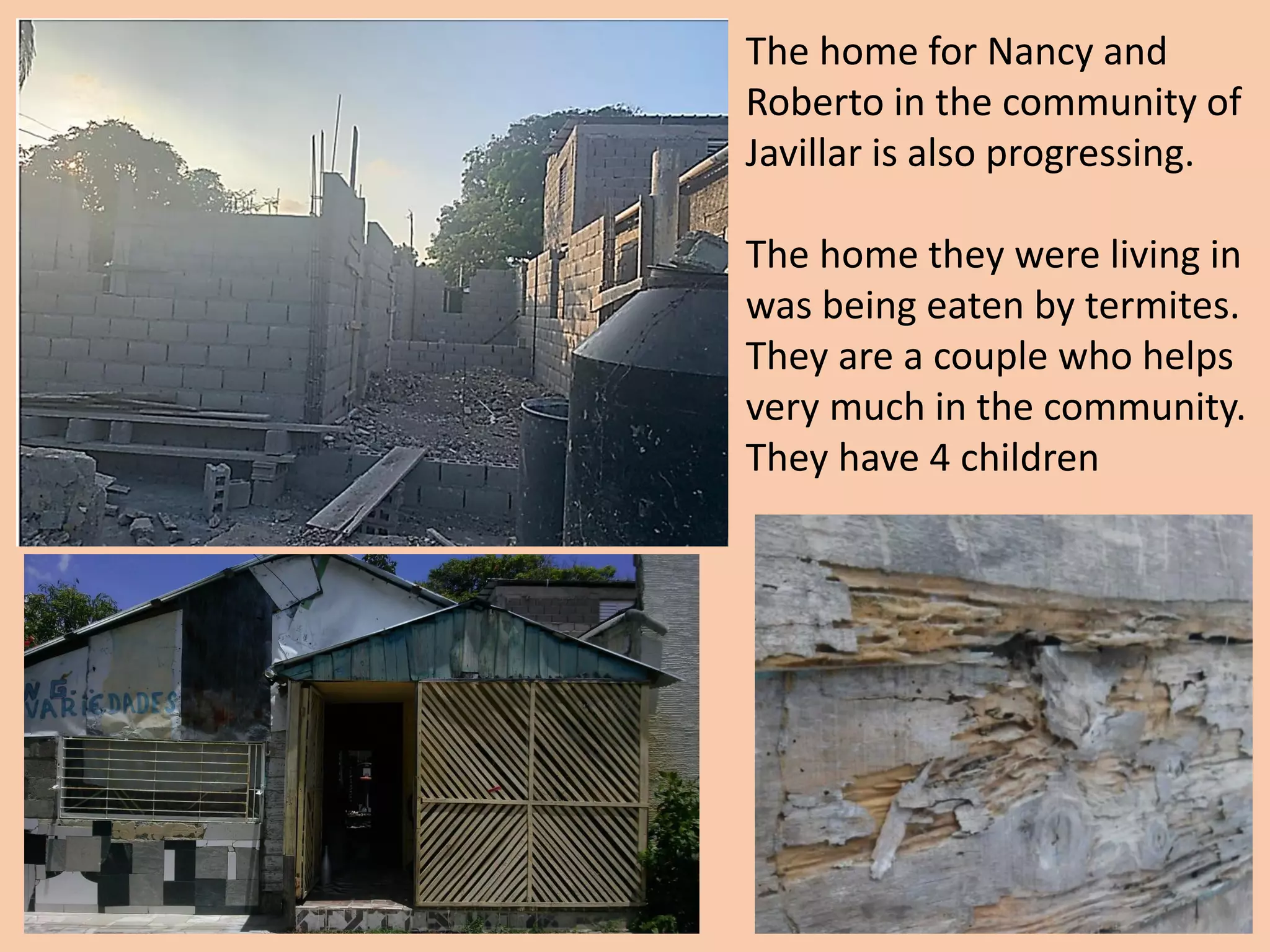 The home for Nancy and
Roberto in the community of
Javillar is also progressing.
The home they were living in
was being eaten by termites.
They are a couple who helps
very much in the community.
They have 4 children
 