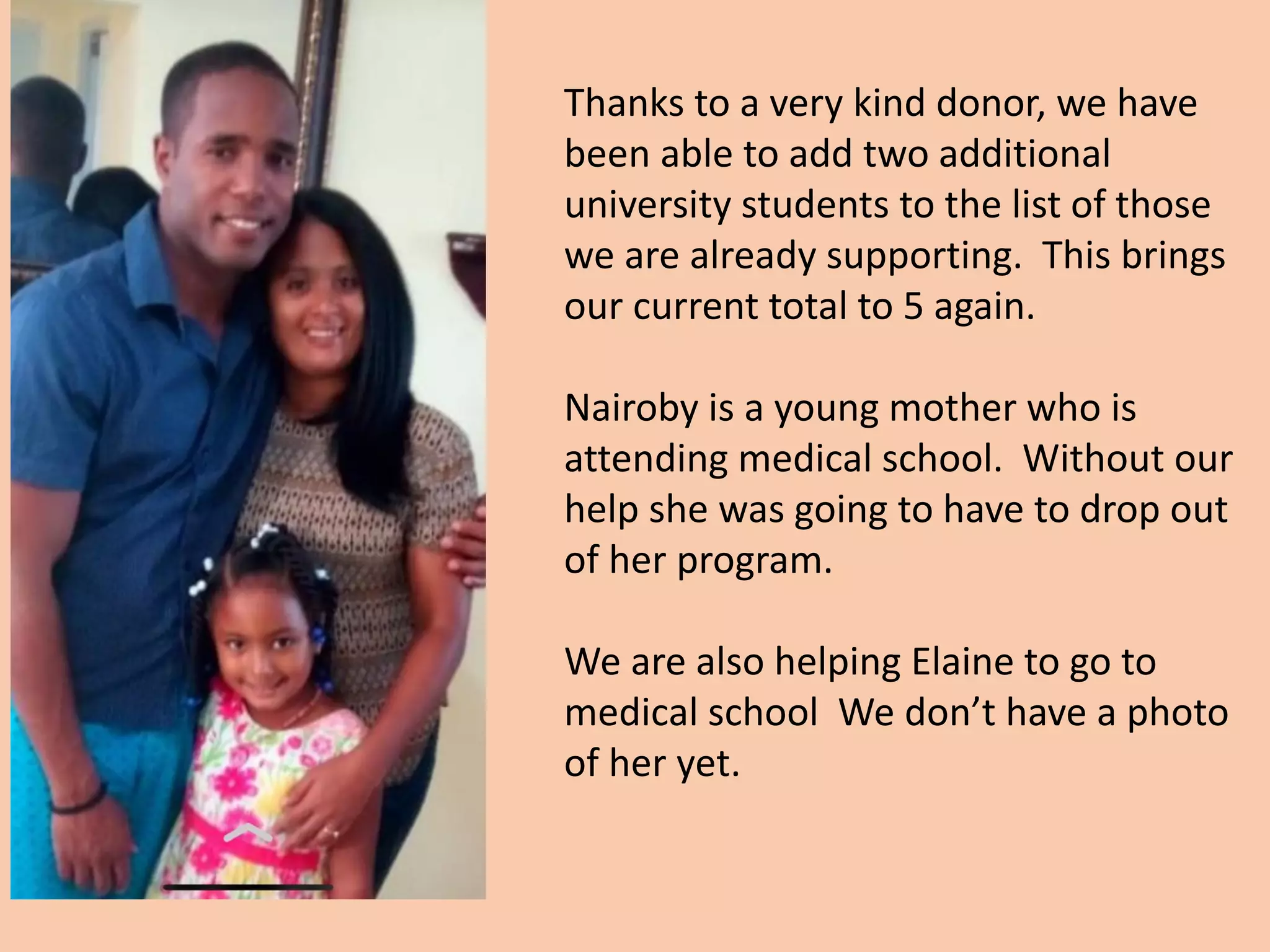 Thanks to a very kind donor, we have
been able to add two additional
university students to the list of those
we are already supporting. This brings
our current total to 5 again.
Nairoby is a young mother who is
attending medical school. Without our
help she was going to have to drop out
of her program.
We are also helping Elaine to go to
medical school We don’t have a photo
of her yet.
 