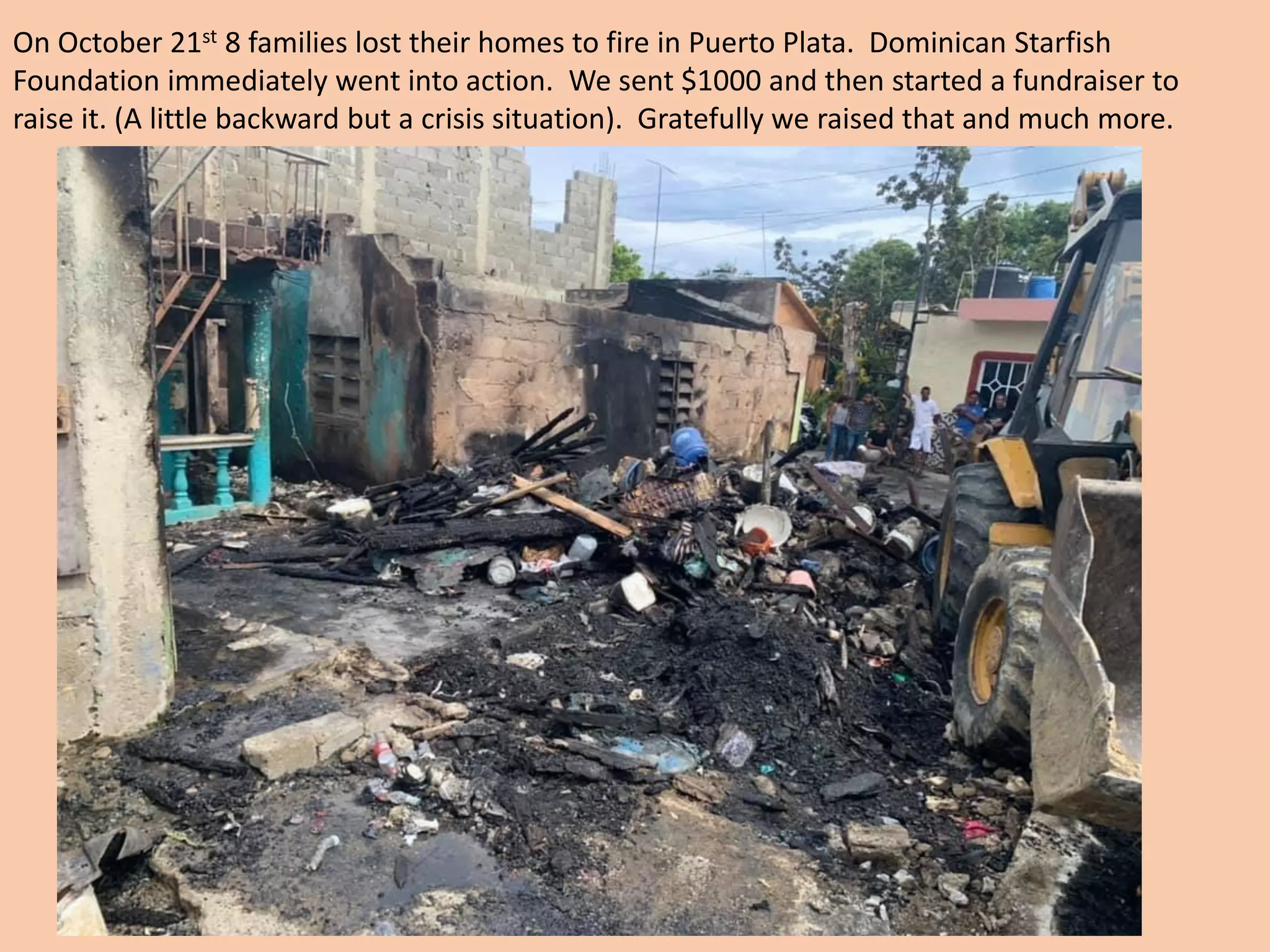 On October 21st 8 families lost their homes to fire in Puerto Plata. Dominican Starfish
Foundation immediately went into action. We sent $1000 and then started a fundraiser to
raise it. (A little backward but a crisis situation). Gratefully we raised that and much more.
 