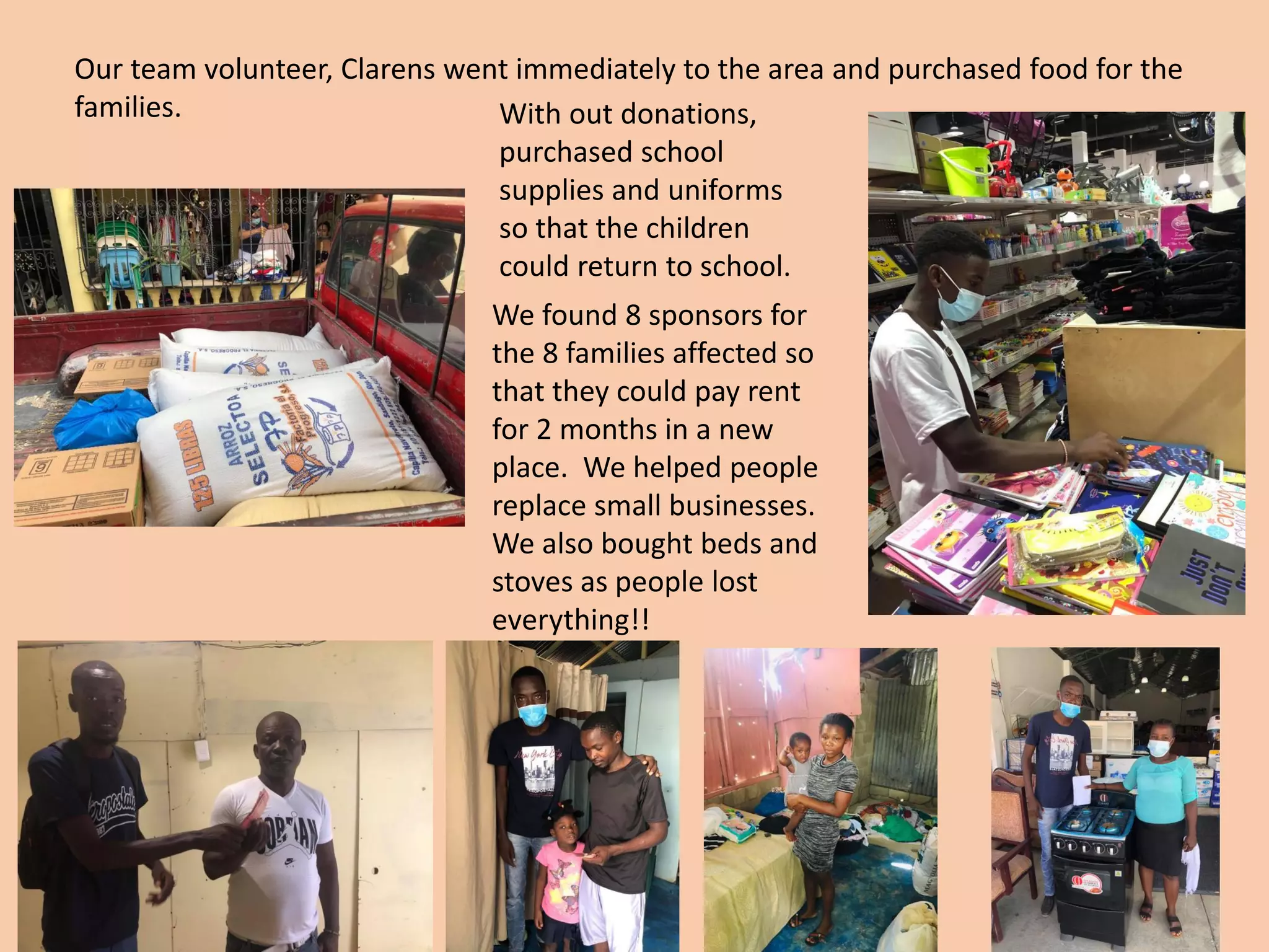 Our team volunteer, Clarens went immediately to the area and purchased food for the
families. With out donations,
purchased school
supplies and uniforms
so that the children
could return to school.
We found 8 sponsors for
the 8 families affected so
that they could pay rent
for 2 months in a new
place. We helped people
replace small businesses.
We also bought beds and
stoves as people lost
everything!!
 