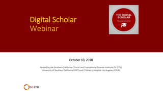 Digital Scholar
Webinar
October 10, 2018
Hosted by the Southern California Clinical and Translational Science Institute (SC CTSI)
University of Southern California (USC) and Children’s Hospital Los Angeles (CHLA)
 