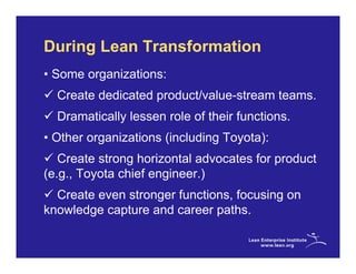 During Lean Transformation
• Some organizations:
  Create dedicated product/value-stream teams.
  Dramatically lessen role of their functions.
• Other organizations (including Toyota):
   Create strong horizontal advocates for product
(e.g., Toyota chief engineer.)
  Create even stronger functions, focusing on
knowledge capture and career paths.
 