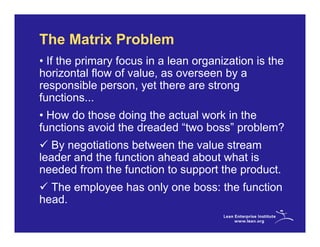 The Matrix Problem
• If the primary focus in a lean organization is the
horizontal flow of value, as overseen by a
responsible person, yet there are strong
functions...
• How do those doing the actual work in the
functions avoid the dreaded “two boss” problem?
   By negotiations between the value stream
leader and the function ahead about what is
needed from the function to support the product.
  The employee has only one boss: the function
head.
 